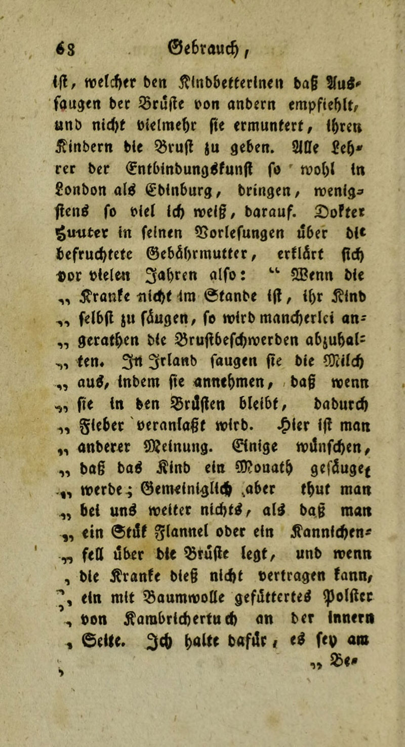 i|l, welcher ben 5tlnb6ettedncii ba§ %\xi* faugen bec 55ru)!e t>on anbern empfiehlt/ tinb nt(^t Pktme^r fte ermuntert, i^ren Äitibern ble 35rujl $u geben. 2iOe rer ber ^ntbinbung^funft fo tpobt in Sonbon al^ (Sbinburg, bringen, menig^ |len6 fo Piei Id) tveiß, barouf. ^oFtet igu-uter in feinen 5Sorlefungen über bl* befruchtete ©ebübrmutter, erflfirt fleh «or »iele« m olfo i 5Benn bie „ Äranfe nicht im @tonbe i|l, ihr Äinb felbfl {u füugen, fo tvirb mancherlei an> gerathen bie ©ru|lbefch>verben abjuhal^ ten* 3tt 3rl««b fangen fie bie COIilch au6, inbem (te annchmen, ba§ tvenn fie ben ©röflen bleibt, baburch 1, Siebet öeranla#t wirb, .^ler ifl mon „ onberer Sßjeinung. ©inige wünfehen, „ bo§ ba6 J^inb ein CID?ouath gefünge^ werben ©emelni^lich .ober thut man „ bei un6 weiter nichts, alä bag man ,, ein ®tilf ober ein Äannichen* „ feß über ble ©tüfle legt, unb wenn , ble Äranfe bie§ nicht »ertragen Fann/ ein mit 58oumwoöe gefütterte^ ^elfter \ bon Äorabricherfuch «n ber Innern , ©eile, ^(h bafür < e6 fev a»