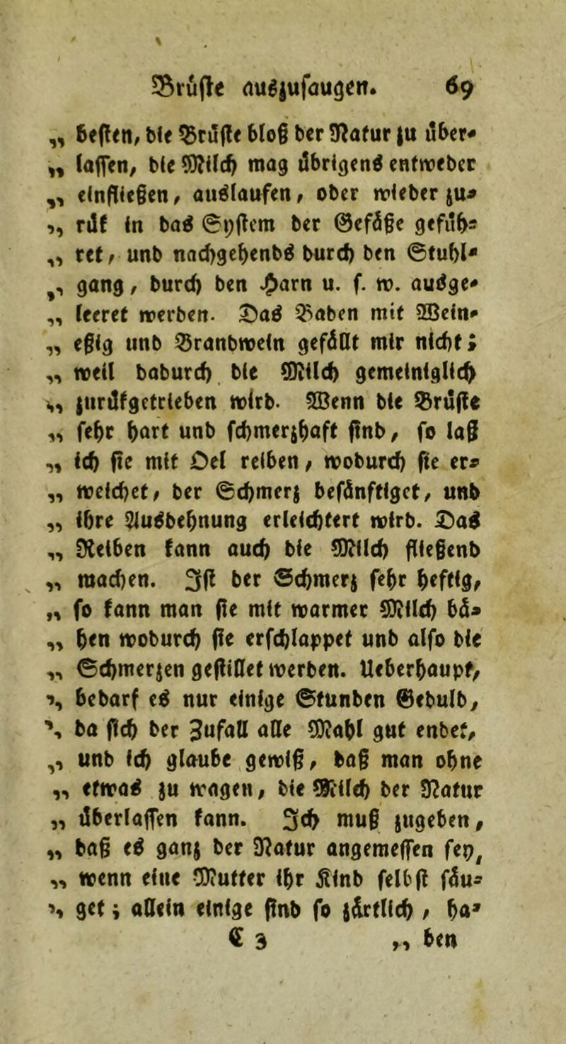 „ 6efl<n, blf kniffe Mo§ bcr Sflafur |u über* „ laffen/ bU ?D?Ucb mag übrigen^ entroebcc „ elnfHe§cn t auölaufen, ober tvJeber ju^ ,, rüf in baö @i;üem ber @efü§e gefübs ,, rctrunb nacbgebenb^ burd) ben ©tubl* ,, gang, burd) ben ^arn u. f. n>. auüge* ,, leeret werben. 35aö 3>aben mit ffiein* e0ig tinb ^ranbwein gefüllt mir nid)t» weil baburd) bie Q)iild) gemeiniglich {iirülgetrieben wirb- !lBenn bie l&rüfle „ febc bort wnb fcbmerjbaft ftnb, fo la§ „ ich fie mit Del reiben, woburcb fte er« „ weichet/ ber ©cbmerj befünftiget/ unb „ ibre ^u^bebnung erleichtert wirb, ^ad SHeiben fann auch bie ^ild) flie§enb ,, machen. 3(1 ber ©chmerj febr b«fHd/ n fo fann man (le mit warmer ^ilch bü« ben woburcb (fe erfchlappet unb aifo bie „ ©chmerjen gefliOet werben. Ueberbaupf, ■>, bebarf e^ nur einige ©funben ®ebulby \ ba (Ich ber 3nfnll 5!)?abl gut enbet, ,, unb ich glnube gewi§/ bag man ohne ,, efwai )u wagen, bie ?K’ilch ber IRattir „ überlaffen fann. 3«h mug jugeben, „ bag e^ ganj ber 9?afur angeraeffen fep, „ wenn eine 5)?utfer ibr Äinb felbfl füu- get i ollein einige (Inb fo jürtllch / ba* € 3 r, ben