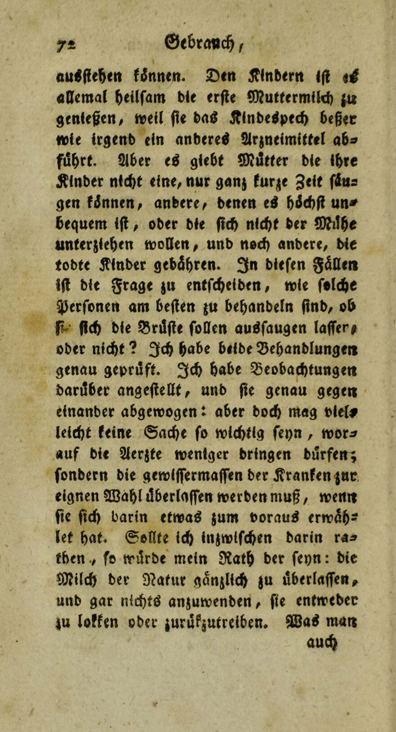 0<6raiic51 f^nnen. ^cn ^Tinbcrn l(l «Qemal ^eilfam ble erfle (DJuttermikf) ^ geniefen, mil fl< itlnbe^pec^ bcgtc wie icgenb ein nnbere^ tUrjneimitirl a^a fö^rf. Slber ti giebt *9Iiltter bie ibte ^inber nicht eine/ nur gan} furje 3<it (ins gen fdnnen/ anbere^ benen ei bt^chfi un^ bequem ift / ober bie fith nicht ber ODMhe unterjiehen moQen, unb noch nnbere/ bie tobte jfinber gebähren, ^n biefen SäOen i(t bie ^rnge ju entfchciben/ wie folchb Q)erfonen am heften ju hehanbeln flnb/ oh fich bie Prüfte fo0en au^faugen (affer# ober nicht ? 3ch höbe heibe Sehonblunge« genau geprüft. habe Beobachtungen barilher angefieUt/ unb fie genau gegen einanber abgewogen t aber hoch mag Piel# leicht feine ©ache fo wichtig fepn, wor^ «uf bie 2lerjte weniger bringen burfen; fonbern bie gewiffermaffen ber jtranfen ^nc eignen fffiahl äberlflffen werben mu§, wenn fie (ich borin etwaö jum oorauÄ erwäh- let hot. ©oKte i^ injwifchen barin ra^ tben./ fo wärbe mein 9?ath ber fepn: bie QJtilch ber 9?afur gänjlich ju überlaffen, unb gar nlchtö anjuwenben/ fie entwebec |u loffen ober {urufjutreiben. man auch