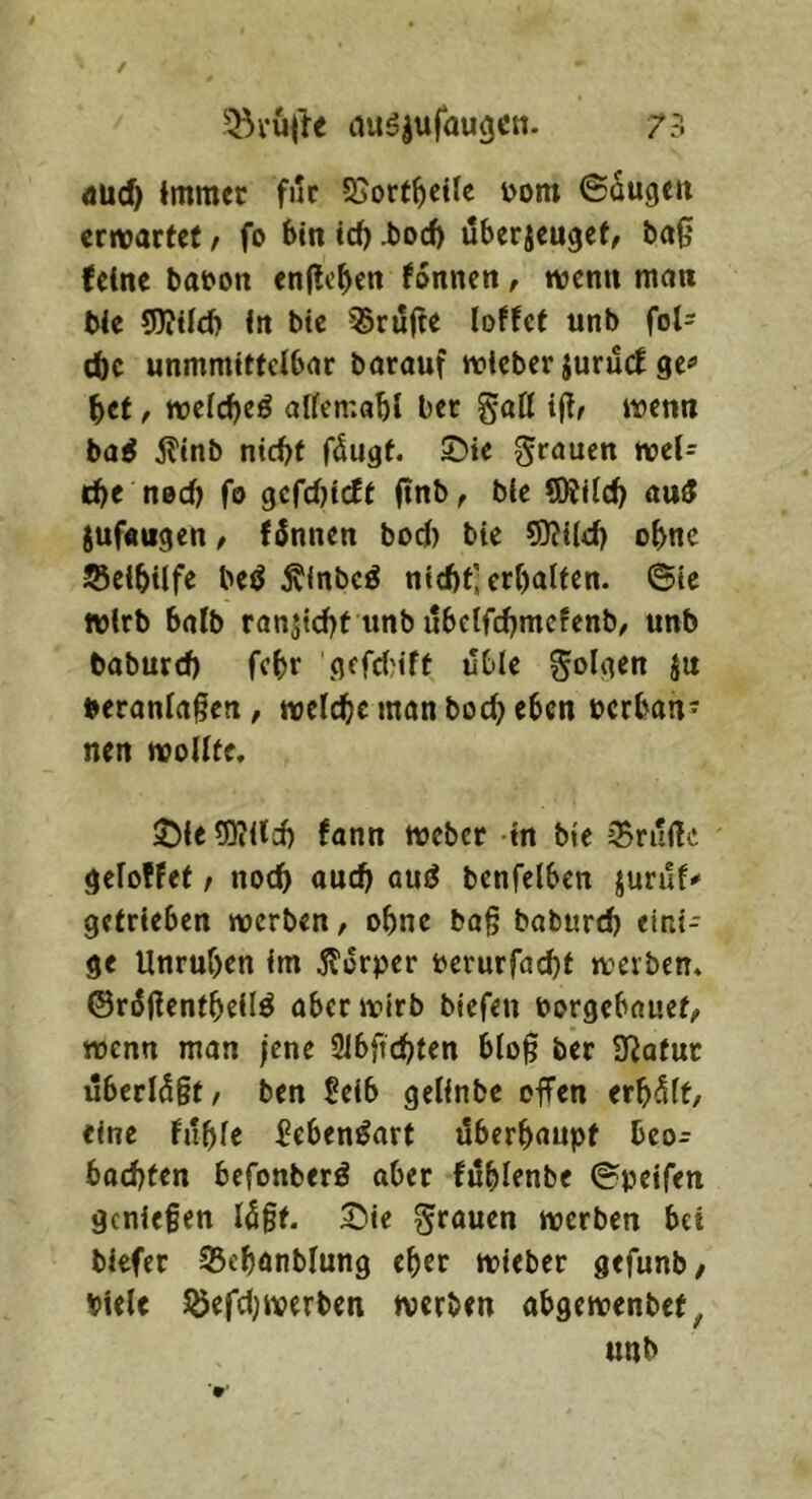 75 iiug|ufaugcn. dUd) Immer für 55ort^eilc ijom ©äugen ermarfef, fo bin td) .boeb uberjenget, ba0 feine baron enficben fonnen, wenn man ble 9)?{lcb In btc ^ru0e loffet unb fol- ebe unmmittclbar barauf wicber jurud ge« bet, wefebeö alfemabl ber gatt wenn ba^ jtinb nicht fängt, ©ie ^f^^uen wel= tbe ned) fo gcfdjicft 0nb, bic SÄilcb au5 jufangen, fännen bod) bie 5)?i(d) obne ScibUfe beö Älnbcö nicht] erhalten, ©ic wirb halb ran^icht unb ubetfehmefenb^ unb baburch febr gcfdMft ubie folgen }u beranla0en, welche man hoch eben nerban* nen wollte. ©le lüiild) fann Weber in bie iBruflc geloffet / noch auch aud benfelben juruf# getrieben werben, ohne ba§ baburch eini- ge Unruhen im ilori^er i?erurfa(^t werben, ©rädenfbeilö aber wirb biefen oorgebauef, wenn man jene 31bftchten blo0 ber Ü^atur uberlä§t, ben Seib gelinbc offen erhält, eine fühle beben^art überhaupt beo- bachten befonberö aber fühlenbe ©peifen genießen lägt. Sie grauen werben bet biefer 33chanblun9 eher wieber gefunb, biele löefdjwerben werben abgewenbet, unb