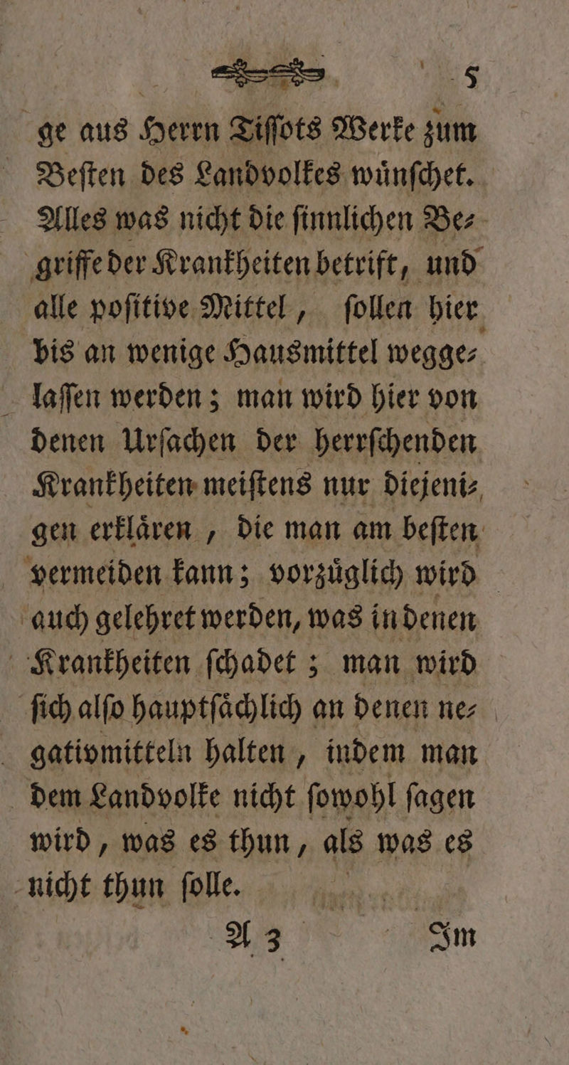 ge aus Herrn Tiſſots Werke zum Beſten des Landvolkes wuͤnſchet. Alles was nicht die ſinnlichen Be⸗ griffe der Krankheiten betrift, und alle poſitive Mittel, ſollen hier bis an wenige Hausmittel wegge⸗ laſſen werden; man wird hier von denen Urſachen der herrſchenden Krankheiten meiſtens nur diejeni⸗ gen erklären , die man am beſten vermeiden kann; vorzuͤglich wird auch gelehret werden, was in denen Krankheiten ſchadet; man wird ſich alſo hauptſaͤchlich an denen ne⸗ gativmitteln halten, indem man dem Landvolke nicht ſowohl ſagen wird, was es thun, als was es nicht thun ſolle. | 5
