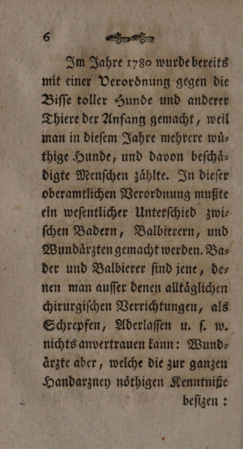 „ . Im Jahre 1780 wurde bereits mit einer Verordnung gegen die Biſſe toller Zunde und anderer Thiere der Anfang gemacht, weil man in dieſem Jahre mehrere wuͤ⸗ thige Hunde, und davon beſchaͤ⸗ digte Menſchen zaͤhlte. In dieſer oberamtlichen Verordnung mußte ein weſentlicher Unterſchied zwi⸗ Wundaͤrzten gemacht werden. Ba⸗ f der und Balbierer ſind jene, de⸗ nen man auſſer denen alltaͤglichen chirurgiſchen Verrichtungen, als Schrepfen, Aderlaſſen u. ſ. w. nichts anvertrauen kann: Wund⸗ ärzte aber, welche die zur ganzen Sache nöthigen Kenntniße beſizen: