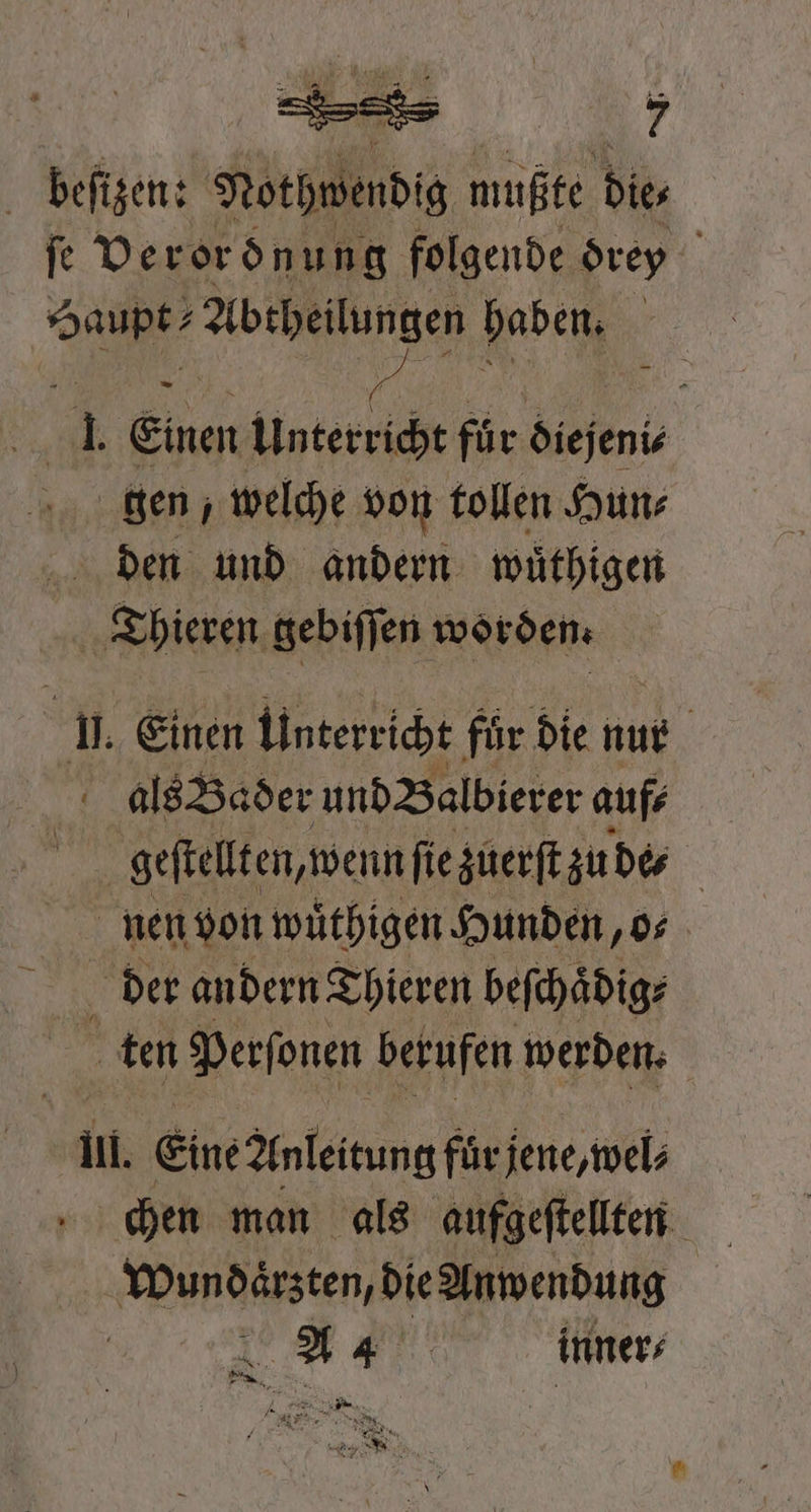 beſizen: Nothwendig mußte Dies fe Verordnung folgende drey Haupt? Abtheilungen haben. I. Einen Unterricht für diejeni⸗ gen, welche von tollen Hun⸗ den und andern wuͤthigen | Thieren gebiſſen worden. j. Einen Unterricht für die nur | A als Bader und Balbierer auf⸗ 11 geftellten, wenn ſie zuerſt zude⸗ nen von wuͤthigen Hunden, o⸗ N der andern Thieren beſchaͤdig⸗ ten Perſonen berufen werden. Il. Eine Anleitung fuͤr jene, wel⸗ Wundaͤrzten, die Anwendung A inner⸗ „ „ DE ER / Da N Kar zer * a x