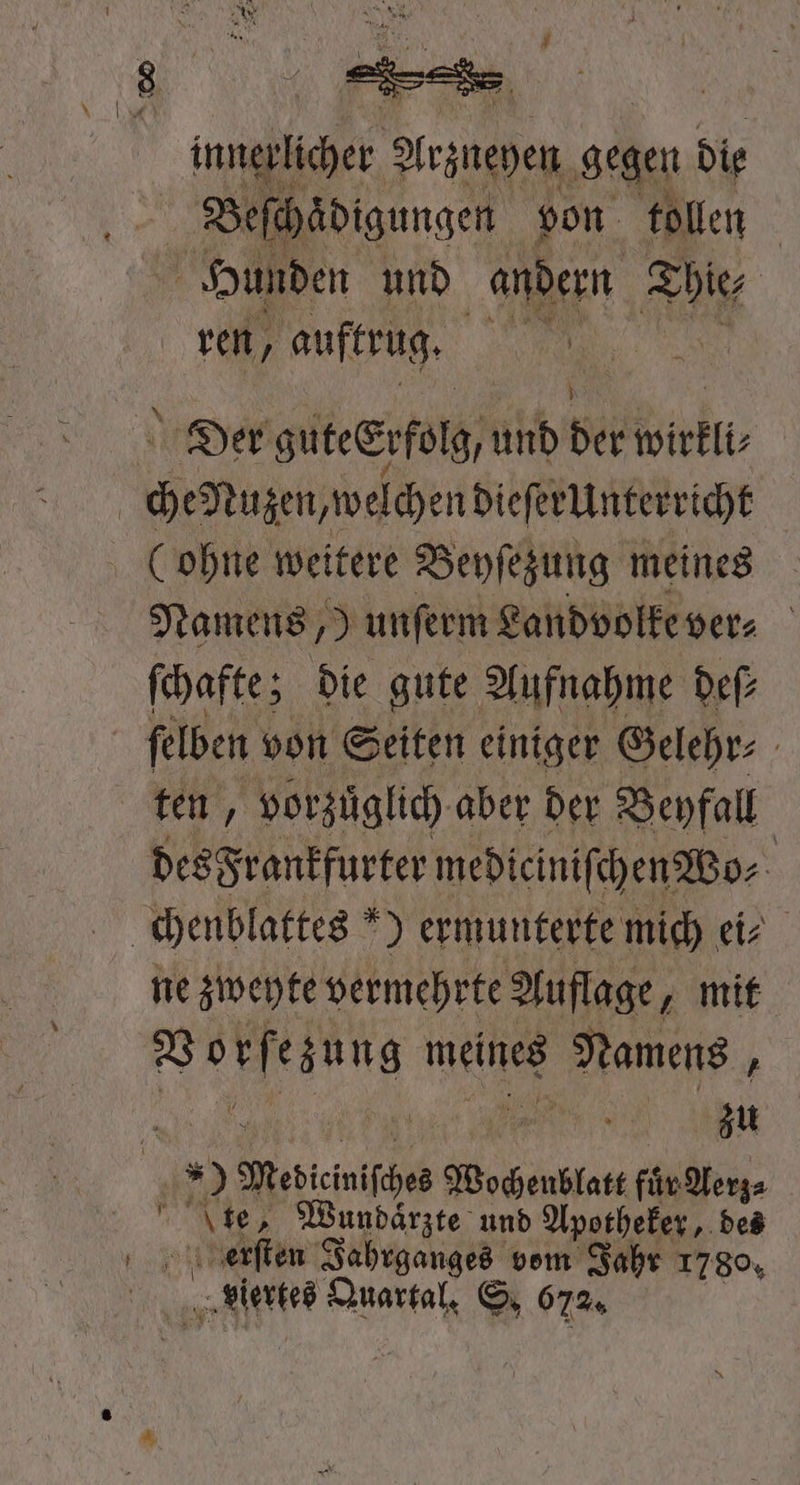 inneplicher Yrzueyen ‚gegen die Beſchaͤdigungen von tollen Hunden und andern Thie⸗ ren, auftrug. Au | Der guteerfolg, und bei wirkll⸗ | che Nazen,weichendieſtrunterricht Lohne weitere Beyſezung meines Namens, „Junſerm Landvolke ver⸗ N ſchafte; die gute Au ifnahme deſ⸗ ſelben von Seiten einiger Gelehr⸗ ten, vorzuͤglich aber der Beyfall des Frankfurter medieiniſchen Wo⸗ | chenblattes *) ermunterte mich ei⸗ ne zweyte vermehrte Auflage, mit „ meines Namens 5 | zu | 159 ee Wochenblatt für Aerz⸗ ' Lies Wundarzt und Apotheker, des erſten Jahrganges vom Jahr 1780, viertes Quartal. S. 672.