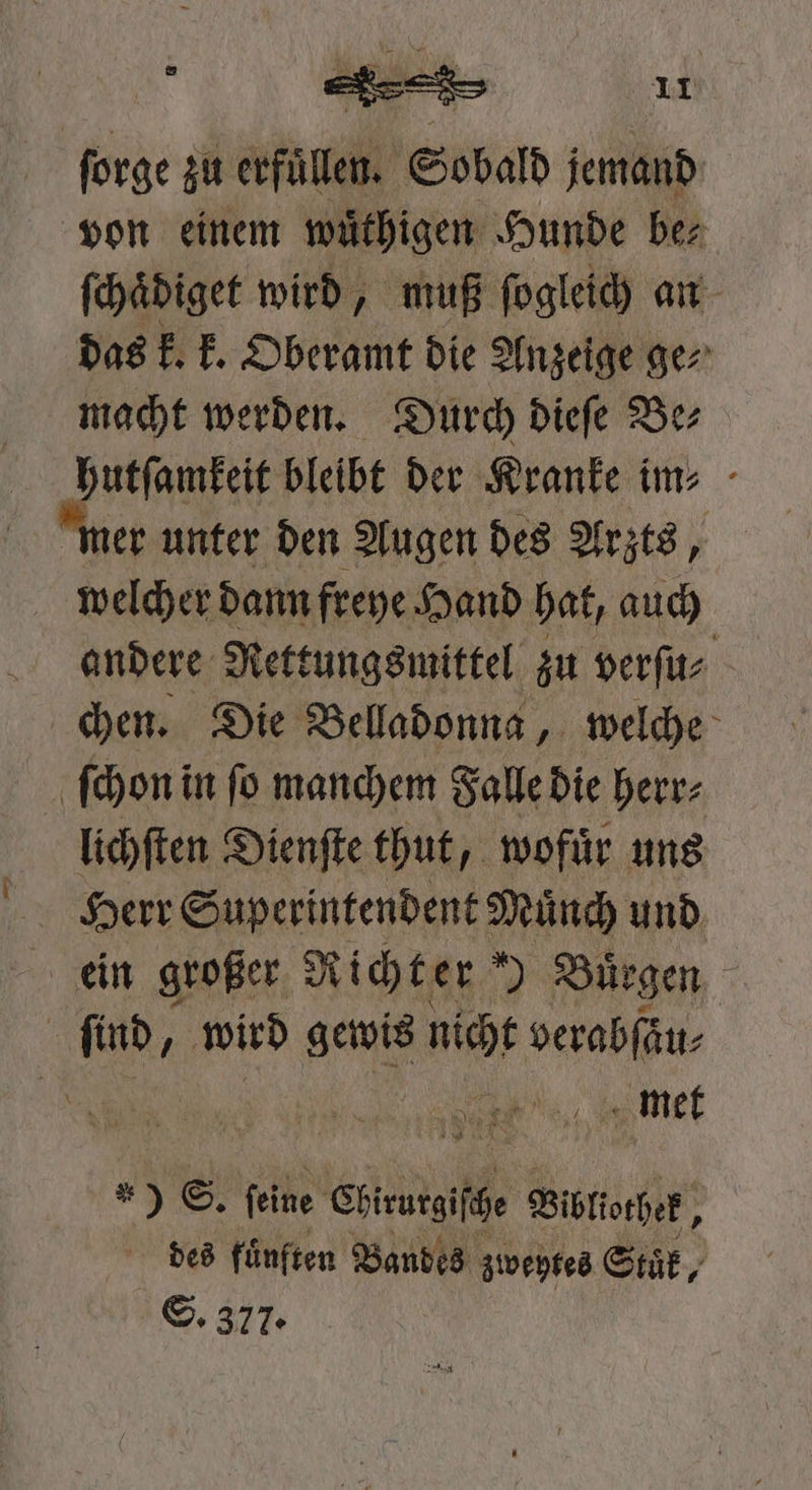ſorge zu erfüllen. Sobald jemand von einem wuͤthigen Hunde be⸗ ſchaͤdiget wird, muß ſogleich an das k. k. Oberamt die Anzeige ge⸗ macht werden. Durch dieſe Be⸗ hutſamkeit bleibt der Kranke im- - er unter den Augen des Arzts, welcher dann freye Hand hat, auch andere Rettungsmittel zu verſu⸗ chen. Die Belladonna, welche ſchon in ſo manchem Falle die herr⸗ lichſten Dienſte thut, wofuͤr uns  find, ‚wird a N ehe 9 1 met * ** * 9 S. feine Chieuigfge Bibliothek, des fuͤnften Bandes z zweytes Suk, S. 377.