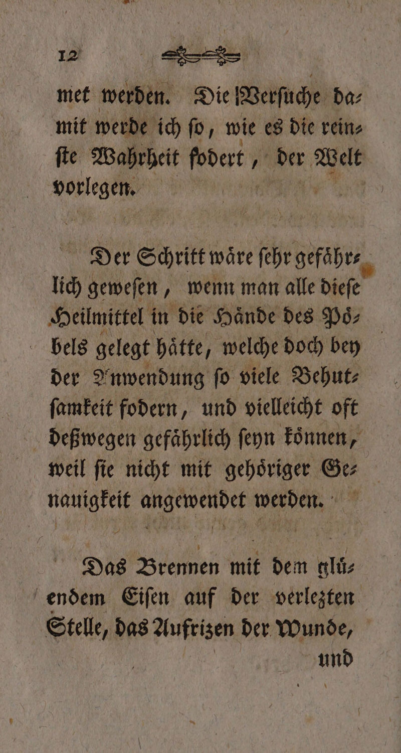 met werden. Die Verſuche da⸗ mit wer! e ich ſo, wie es die rein⸗ | fie Wahrheit ſodert, ; der Welt en | | Der Schritt wör ſehr gefaͤhr⸗ N lid) geweſen „ wenn man alle dieſe Heilmittel in die Hände des Poͤs⸗ | bels gelegt hätte, welche doch bey der Anwendung ſo viele Behut⸗ ſamkeit fodern, und vielleicht oft deßwegen gefährlich ſeyn koͤnnen, weil ſie nicht mit gehoͤriger Ge⸗ nauigkeit angewendet werden. Das Brennen mit dem gluͤ⸗ endem Eiſen auf der verlezten Welke das Aufrizen der Wunde, ar