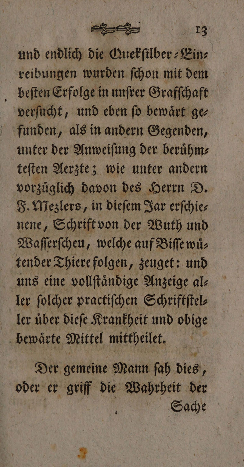 en und endlich die Guekſilber⸗Ein⸗ reibungen wurden ſchon mit dem beſten Erfolge in unſrer Grafſchaft verſucht, und eben ſo bewaͤrt ge⸗ funden, als in andern Gegenden, unter der Anweiſung der beruͤhm⸗ teſten Aerzte; wie unter andern vorzüglich. davon des Herrn D. F. Mezlers, in dieſem Jar erſchie⸗ nene, Schrift von der Wuth und Waſſerſcheu, welche auf Biſſe wuͤ⸗ tender Thiere folgen „zeuget: und uns eine vollſtaͤndige Anzeige al⸗ ler ſolcher practiſchen Schriftſtel⸗ Ler uͤber dieſe Krankheit und obige | bewaͤrte Mittel mittheilet. Der. gemeine Mann ſah dies, 0 oder er griff die Wahrheit der b Sache |