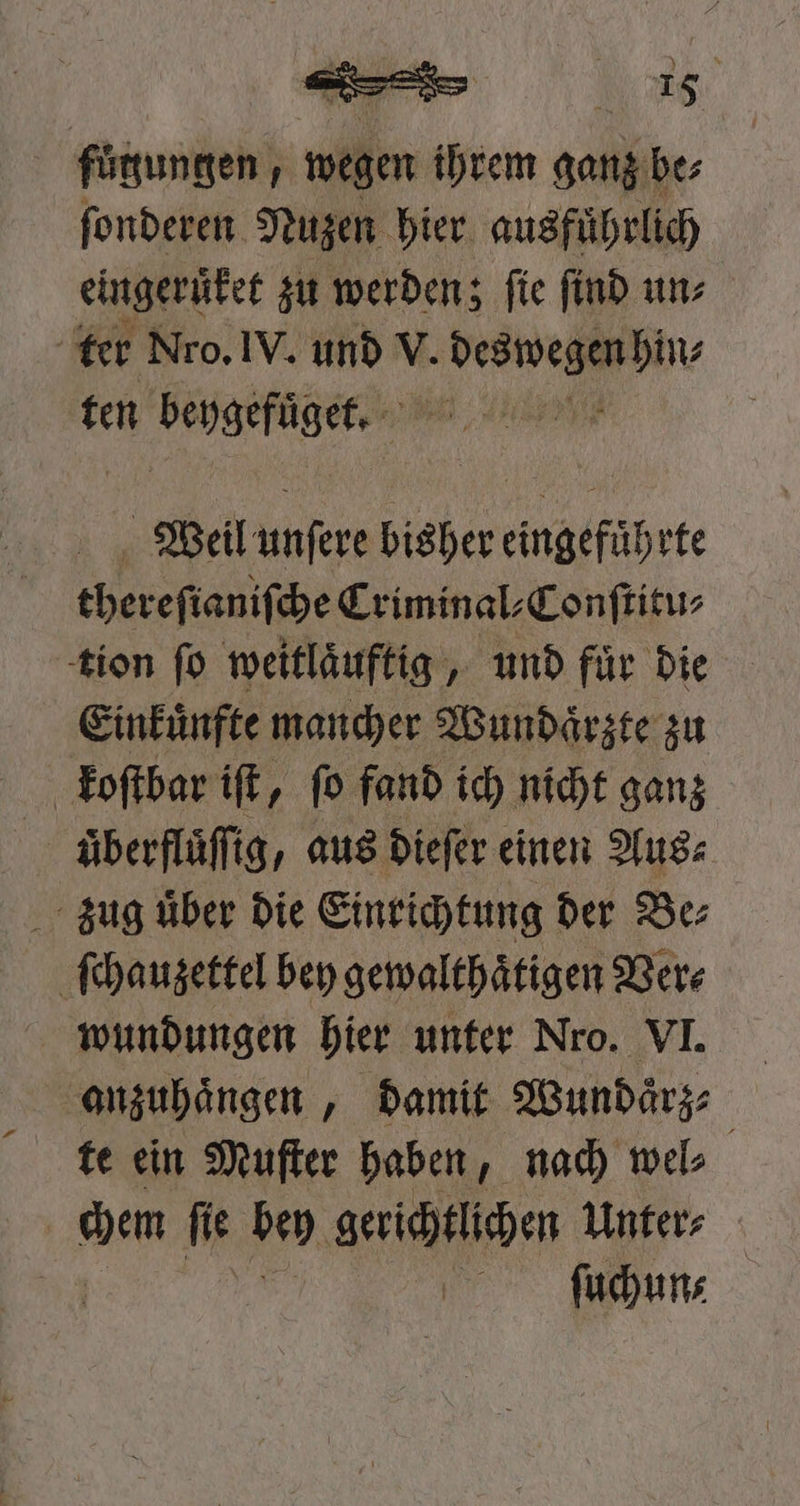 fuͤgungen, wegen ihrem ganz! be⸗ ſonderen Nuzen bier ausführlich eingeruͤket zu werden; ſie ſind un⸗ ter Nro. IV. und * , ten beygefuͤget. Weil unſere bisher eingefuͤhrte thereſianiſche Criminal⸗Conſtitu⸗ tion ſo weitlaͤuftig, und fuͤr die Einkuͤnfte mancher Wundaͤrzte zu koſtbar iſt, ſo fand ich nicht ganz uͤberfluͤſſig, aus dieſer einen Aus⸗ zug uͤber die Einrichtung der Be⸗ ſchauzettel bey gewalthaͤtigen Ver⸗ wundungen hier unter Nro. VI. anzuhaͤngen, damit Wundaͤrz⸗ te ein Muſter haben, nach wel⸗ chen ſie bey gerichtlichen Unter⸗ | ſuchun⸗