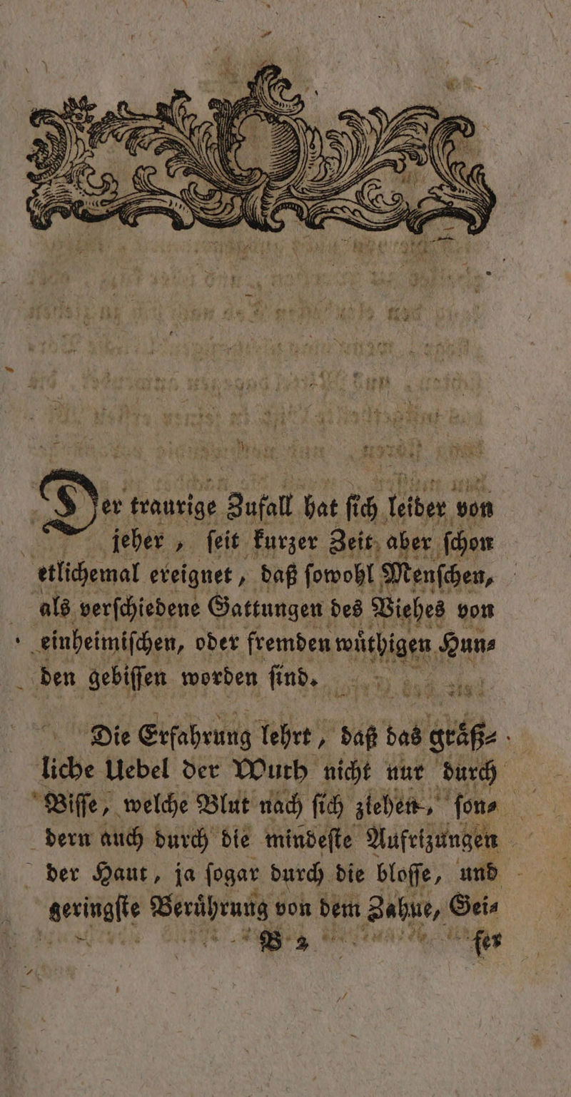 seen NR 4 K u De traurige Bufatl hat uch 1 wın jeher „ſeit kurzer Zeit aber ſchon etlichemal ereignet, daß ſowohl Menſchen, als verſchiedene Gattungen des Viehes von f einheimiſchen, oder fremden e Hun⸗ den gebiſſen worden ſind. 6 0 Die Erfahrung lehrt, „ daß das geaß⸗ 5 liche Uebel der Wurb nicht nur durch Wiſſe, welche Blut nach ſich ziehen, ‚fons 985 dern auch durch die mindeſte Aufrizungen der Haut, ja ſogar durch die bloſſe, Pe - geringfle gt von dem n Balu, Gei⸗ Ri . B 3 i fer