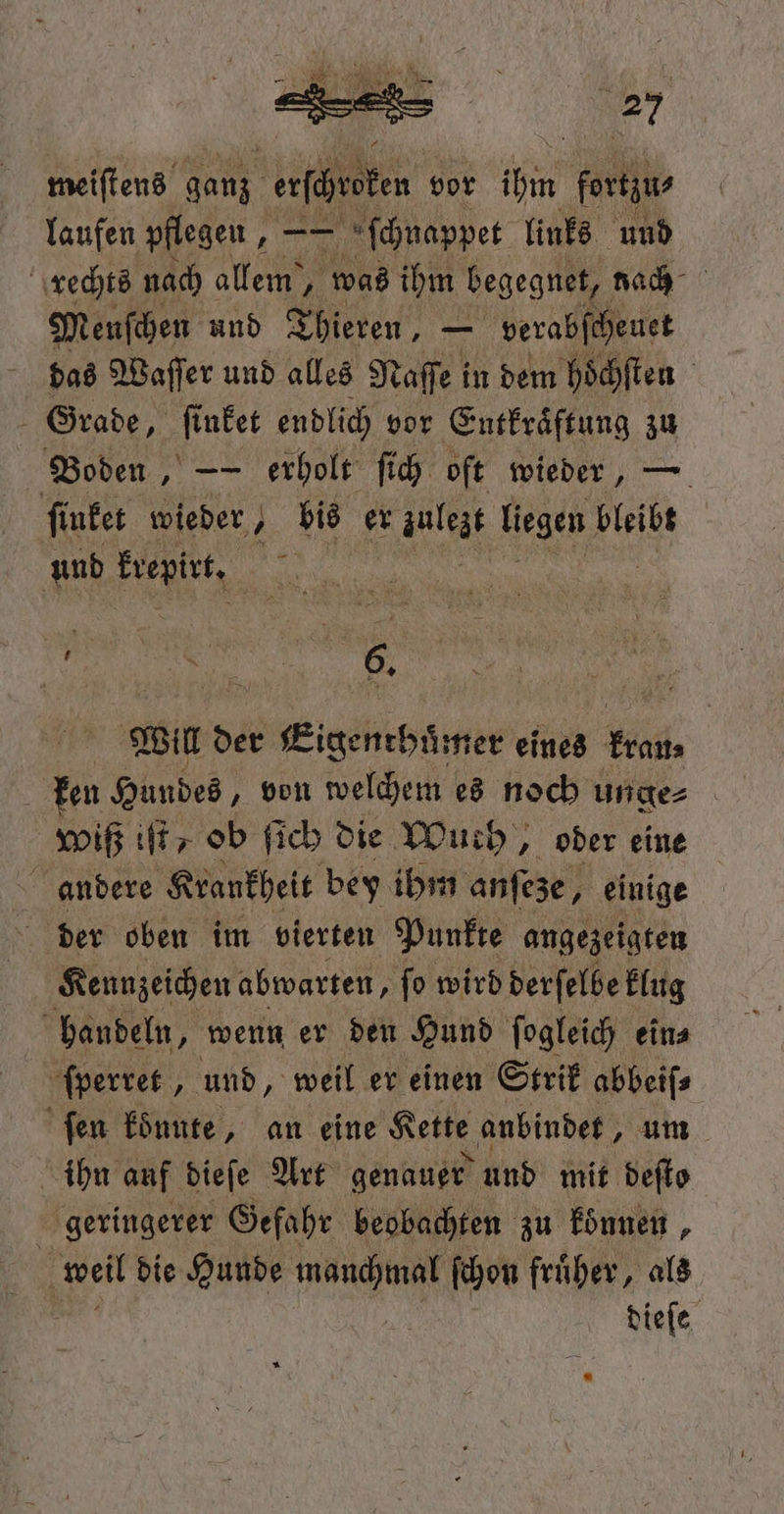 meiſtens ganz esche vor ih fortzu⸗ laufen pflegen, —— ſchnappet links und rechts nach allem, was ihm begegnet, nach Menſchen und Thieren, — verabſcheuet das Waſſer und alles Naſſe in dem hoͤchſten | Grade, ſinket endlich vor Entkraͤftung zu Boden, — erholt ſich oft wieder, — ſinket wieder, ’ bis er . liegen bleibt und krepirt. Bar „ ee, EURO, BRD MAN ans Will der Eigenthuͤmer eines Hd, | ben Hundes, von welchem es noch unge⸗ wiß iſt/ ob ſich die Wuch, oder eine andere Krankheit bey ihm anfeze, einige der oben im vierten Punkte angezeigten Kennzeichen abwarten, ſo wird derſelbe klug handeln, wenn er den Hund ſogleich ein⸗ ſperret, und, weil er einen Strik abbeiſ⸗ fen konnte, an eine Kette anbindet, um ihn auf dieſe Art genauer und mit deſto | geringerer Gefahr beobachten zu konnen, 5 weil die Hunde manchmal ſchon fruͤher, als  dieſe