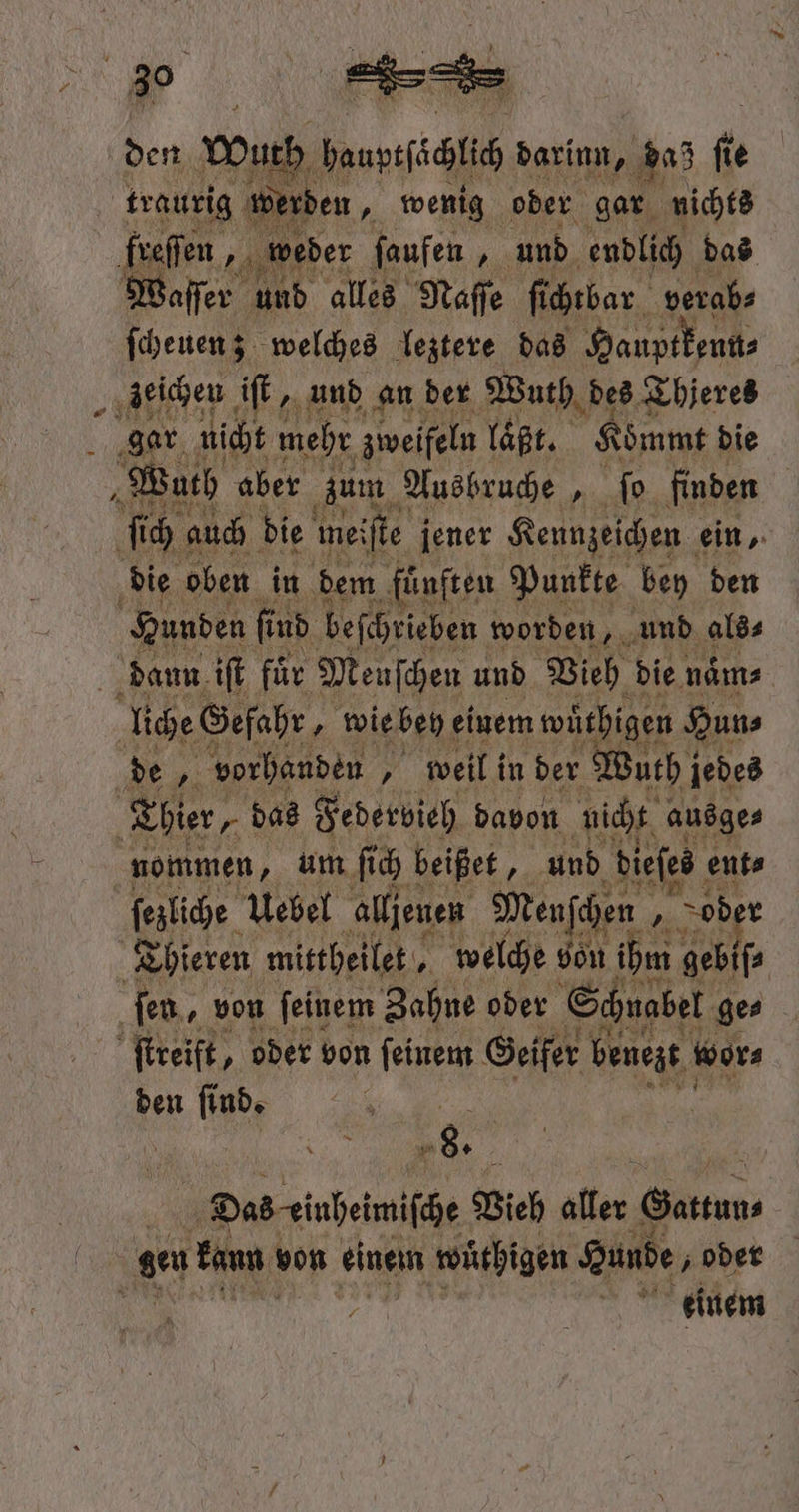 \ den uch dauyıfäiih darinn, daz fi € traurig werden, wenig oder gar nichts freſſen „ weder ſaufen 1 und endlich das Waſſer ı und alles Naſſe ſichtbar verab⸗ ſcheuen; welches leztere das Hauptkenn⸗ „zeichen iſt, und an der Wuth des Thjeres gar. nicht mehr zweifeln laßt. Kömmt die Wach aber zum Ausbruche 5 ſo finden ſich auch die mei ſte jener Kennzeichen ein, die oben in dem ‚fünften Punkte bey den Hunden ſind beſchrieben worden, und als⸗ daun iſt für Meuſchen und Vieh die naͤm⸗ liche Gefahr „ wie bey einem wuͤthigen Hun⸗ de, vorhanden „ weil in der Wuth jedes Thier, „ das Federvieh davon nicht ausge⸗ nommen, um ſich beißet 5 und dieſes ent⸗ Thieren mittheilet, | welche von ihm gebiſ⸗ fen, von feinem Zahne oder Schnabel ge⸗ 1 ſtreift, oder von ſeinem Geifer benezt wor⸗ den ſind. „„ m Das eiuheimiſche Vieh aller. Gattun⸗ gen kaun von einem wüthigen Hunde, oder einem