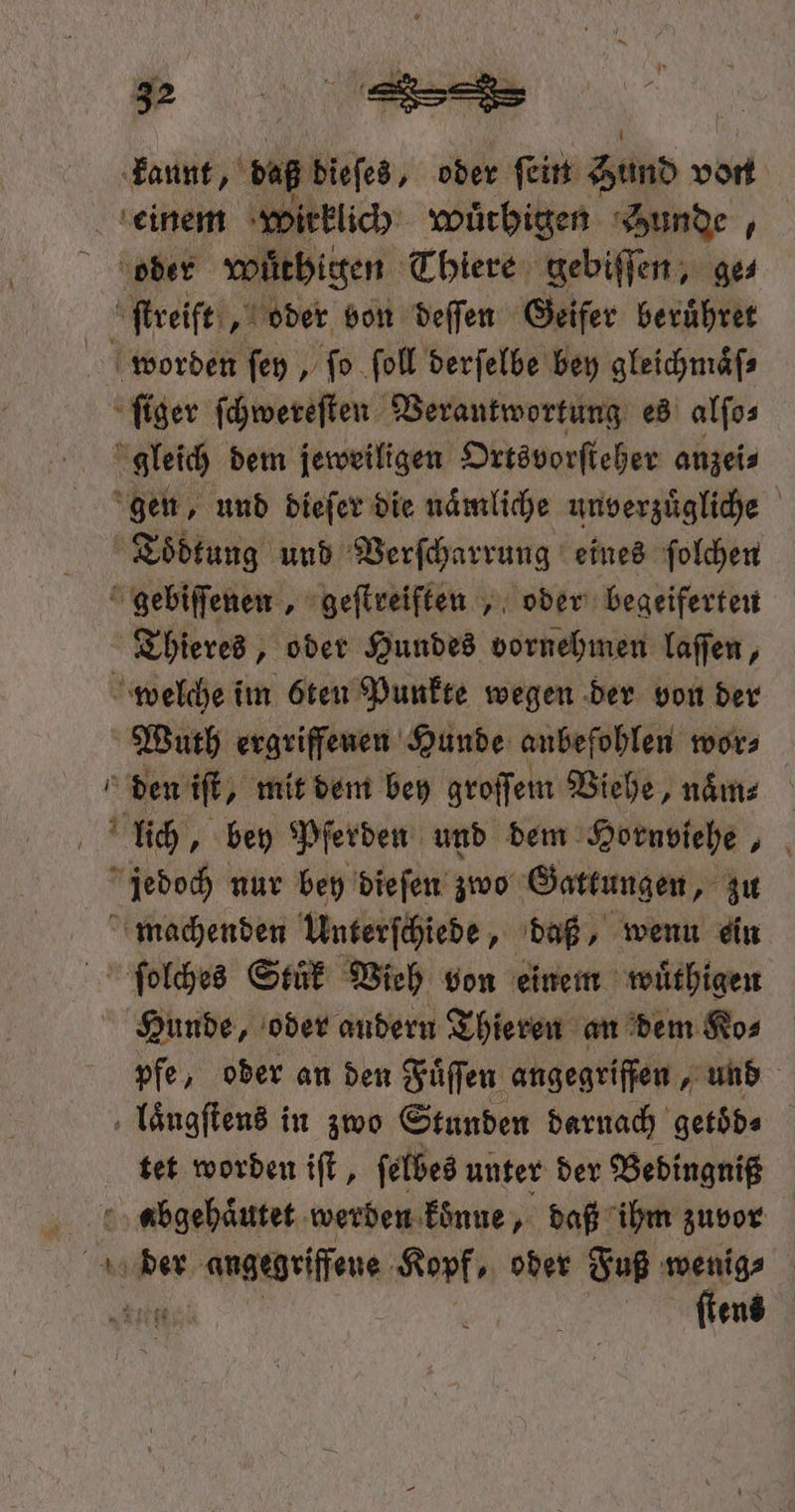kannt ‚vB dieſes, oder ſein Sund vort einem wirklich wuͤrhigen Bunde, oder Wüthigen Thiere gebiſſen, ge⸗ ſtreift, oder von deſſen Geifer be ruͤhret worden ſey, ſo ſoll derſelbe bey gleichmaͤſ⸗ ſiger ſchwereſten Verantwortung es alſo⸗ gleich dem jeweiligen Ortsvorſteher anzei⸗ gen, und dieſer die naͤmliche unverzuͤgliche Toͤdtung und Verſcharrung eines ſolchen &amp; gebiſſenen „ geſtreiften, oder begeiferten Thieres, oder Hundes vornehmen laſſen, welche im öten Punkte wegen der von der Wuth ergriffenen Hunde anbefohlen wor⸗ den if, mit dem bey groſſem Viehe, naͤm⸗ lich, bey Pferden und dem Hornviehe, jedoch nur bey dieſen zwo Gattungen, zu machenden Unterſchiede, daß, wenn ein ſolches Stuͤk Vieh von einem wuͤthigen Hunde, oder andern Thieren an dem Ko⸗ pfe, oder an den Fuͤſſen angegriffen und laͤugſtens in zwo Stunden darnach getöd« tet worden iſt, ſelbes unter der Bedingniß abgehaͤutet werden koͤnne, daß ihm zuvor ens