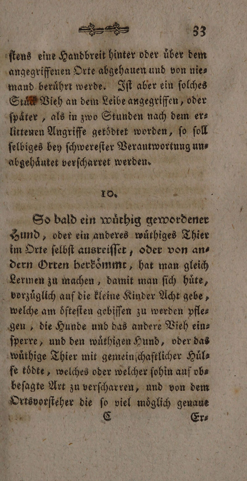 83 dens eine ne Handbreit hinter oder uͤber dem angegriffenen Orte abgehauen und von nie⸗ mand beruͤhrt werde. Iſt aber ein ſolches Stunk Vieh an deim Leibe angegriffen, oder ſpaͤter, als in zwo Stunden nach dem er⸗ littenen Angriffe getoͤdtet worden, ſo ſoll ſelbiges bey ſchwereſter Verantwortung uns abgehaͤutet verſcharret werden. W So bald ein wuͤthig gewordener Hund, oder ein anderes wuͤthiges Thier im Orte ſelbſt ausreiſſet, oder von ans dern Orren herkoͤmmt, hat man gleich Lermen zu machen, damit man ſich büte, vorzuͤglich auf die kleine Kinder Acht gebe, welche am oͤfteſten gebiſſen zu werden pfle⸗ gen, die Hunde und das andere Vieh ein⸗ ſperre, und den wuͤthigen Hund, oder das wuͤthige Thier mit gemeinſchaftlicher Huͤl⸗ fe toͤdte, welches oder welcher ſohin auf ob⸗ beſagte Art zu verſcharren, und von dem Ortsvorſteher die ſo viel moͤglich genaue