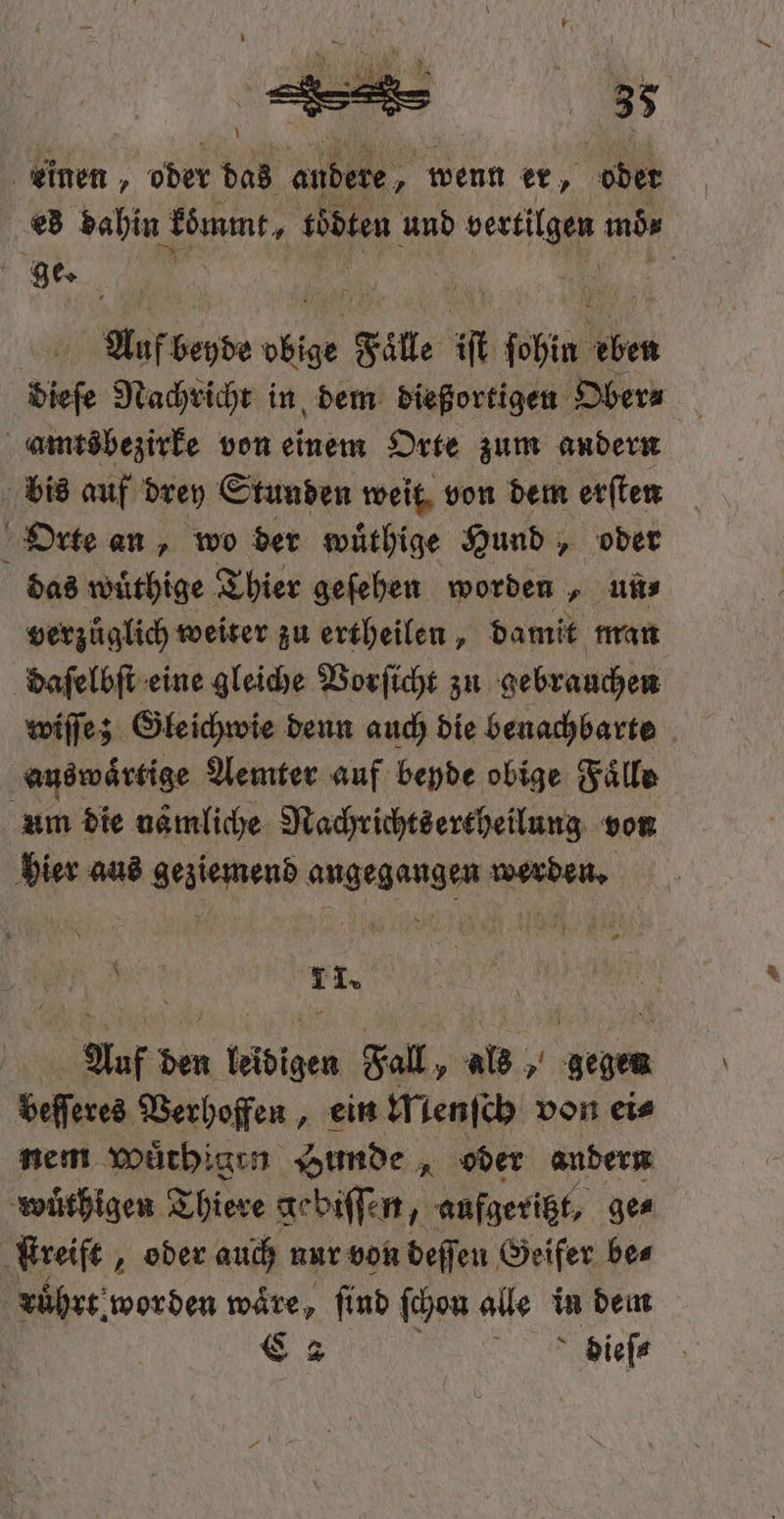 U — Mae Ir { = — 35 1 einen, oder das andere, wenn er, ‚ober es dahin kömmt, übten und vertilgen mb, 1 ge. ER | | 7 | Auf beyde 10 Fal t ſohin en dieſe Nachricht in dem dießortigen Ober⸗ amtsbezirke von einem Orte zum andern bis auf drey Stunden weit von dem erſten Orte an, wo der wuͤthige Hund, oder das wuͤthige Thier geſehen worden, un⸗ verzuͤglich weiter zu ertheilen, damit man daſelbſt eine gleiche Vorſicht zu gebrauchen wiſſe; Gleichwie denn auch die benachbarte auswaͤrtige Aemter auf beyde obige Fälle um die nämliche Nachrichtsertheilung von hier aus geziemend angegangen werden. Br 1 I» Auf den leidigen Fall, als, gegen beſſeres Verhoffen, ein Menſch von ei⸗ nem Wuͤthigrn Hunde, oder andern wuͤthigen Thiere gebiſſen, aufgeritzt, ge⸗ ſtreift, oder auch nur von deſſen Geifer be⸗ ruͤhrt worden wäre, ſind ſchon alle in dem C2 ER dieſ⸗
