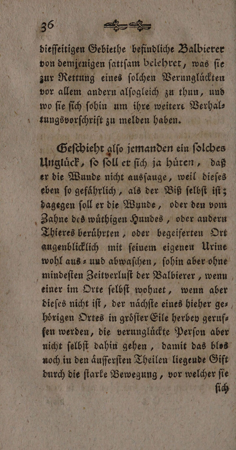 diese Gebiethe beſudliche Balbierer von demjenigen ſattſam belehret/ „was fie zur Rettung eines ſolchen Verunglückten vor allem andern alſogleich zu thun, und wo ſie ſich ſohin um ihre weitere Verhal⸗ Hanstossfäi zu melden haben. N Geſcbieht glio er ER ein 1 Unglück, ſo fol er ſich ja huͤren, daß er die Wunde nicht ausſauge, weil dieſes eben ſo gefährlich „ als der Biß ſelbſt iſt; dagegen ſoll er die Wunde, oder den vom Zahne des wuͤthigen Hundes, oder andern Thieres beruͤhrten, oder begeiferten Ort augenblicklich mit feinem eigenen Urine wohl aus⸗ und abwaſchen, ſohin aber ohne mindeſten Zeitverluſt der Balbierer, wenn einer im Orte ſelbſt wohnet, wenn aber dieſes nicht iſt, der naͤchſte eines hieher ge⸗ hoͤrigen Ortes in groͤſter Eile herbey geruf⸗ fen werden, die verunglüdte Perſon aber nicht ſelbſt dahin gehen, damit das blos noch in den aͤuſſerſten Theilen liegende Gift ſich