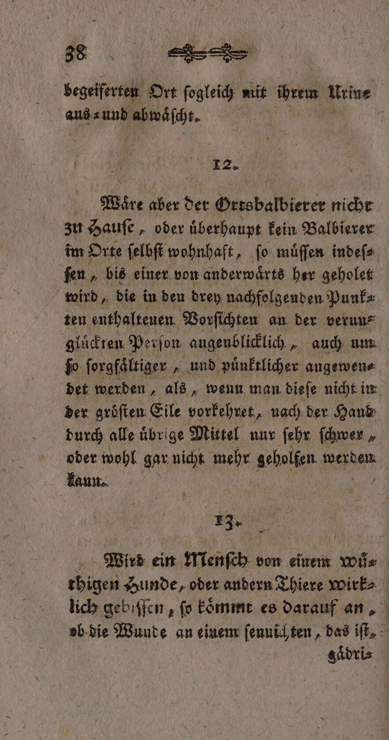 durfen Ort e mit ihrem Urine | 12. u | Were 1 der Hersbalbierer nicht zu Hauſe, oder uͤberhaupt kein Balbierer im Orte ſelbſt wohnhaft, ſo muͤſſen indeſ⸗ ſen, bis einer von anderwaͤrts her geholet wird, die in den drey nachfolgenden Punk⸗ ten enthaltenen Vorſichten an der verun⸗ gluͤckten Perſon augenblicklich, auch um fo ſorgfaͤltiger „und puͤnktlicher angewen⸗ det werden, als, wenn man dieſe nicht in der gröften Eile vorkehret, nach der Hand durch alle übrige Mittel nur ſehr ſchwer „ oder wohl gar nicht mehr geholfen den | kann. 13. Wird ein Menſch von einem wů⸗ chigen Hunde, oder andern Thiere wirk⸗ lich gebiſſen, ſo koͤmmt es darauf an ob die Wunde an einem ſennich ten, das iſt, N gädri⸗
