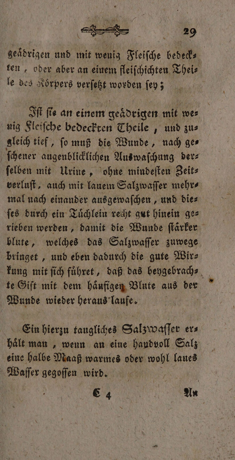* ‚ 7 P 2 \ 8 00 } ER 2 9 \ 4 g \ 8 * geaͤdrigen und mit wenig Fleiſche bedeck⸗ | ten ober aber an einem fleifchichten Theis le des erz verſetzt worden ſey; 15 Iſt fie an einem geadeigen mit we⸗ nig Fleiſche bedeckten Theile, und zu⸗ gleich tief, ſo muß die Wunde, nach ge⸗ ſchener augenblicklichen Aus waſchung ders ſelben mit Urine, ohne mindeſten Zeit⸗ verluſt, auch mit lauem Salzwaſſer mehr⸗ mal nach einander ausgewaſchen, und dies ſes durch ein Tuͤchlein recht gut hinein ge⸗ rieben werden, damit die Wunde ſtaͤrker blute, welches das Salzwaſſer zuwege bringet, und eben dadurch die gute Wir⸗ kung mit ſich fuͤhret, daß das beygebrach⸗ 1 te Gift mit dem haͤufigen Blute aus der Wine wieder heraus laufe. 8 Ein u taugliches Salzwaſſer er⸗ hält man, wenn an eine handvoll Salz eine halbe Maaß warmes oder wohl laues Waſſer gegoſſen wird. 8 E An