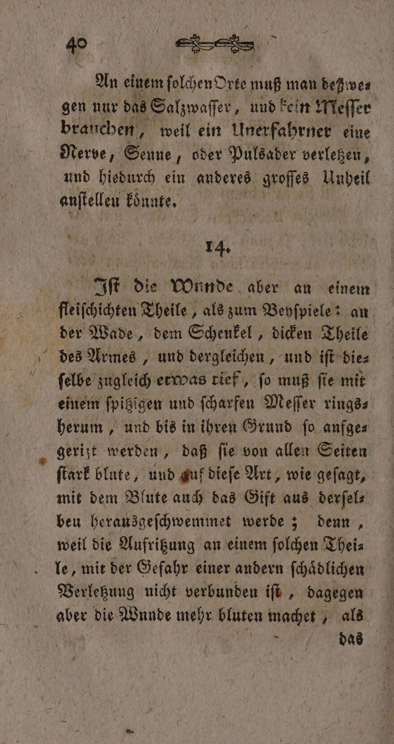 \ An einem f olchen Orte muß man deßwe⸗ gen nur das Salzwaſſer „und kein Meſſer brauchen, weil ein Unerfahrner eine und hiedurch ein anderes groſſes Unheil anfiellen koͤnnte. Iſt die Wu Re aber an einem des Armes, und dergleichen, und iſt die⸗ ſelbe zugleich etwas tief, fo muß ſie mit einem fpigigen und ſcharfen Meſſer rings⸗ herum, und bis in ihren Grund ſo anfge⸗ gerijt werden, daß fie von allen Seiten ſtark blute, und guf dieſe Art, wie geſagt, mit dem Blute auch das Gift aus derſel⸗ beu herausgeſchwemmet werde; denn, weil die Aufritzung an einem folk Thei⸗ le, mit der Gefahr einer andern ſchaͤdlichen Verletzung nicht verbunden ifb , dagegen aber die Wunde mehr bluten machet, als et a das