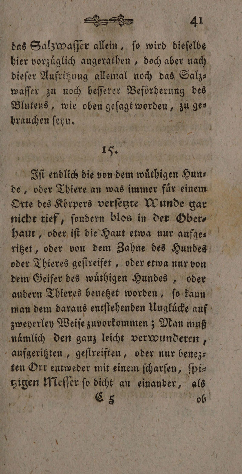 ede 4¹ das Salzwaſſer allein, ſo wird dieſelbe hier vorzuͤglich angeratben „doch aber nach dieſer Aufritzung allemal noch das Salz⸗ waſſer zu noch beſſerer Beförderung des Blutens, wie oben geſagk worden, zu ge⸗ Ben ſeyn. u a EN | Iſt endlich die von dem wuͤthigen Hun⸗ de, oder Thiere an was immer fuͤr einem Orte des Koͤrpers verſetzte Wunde gar nicht tief, ſondern blos in der Ober⸗ haut, oder iſt die Haut etwa nur aufge⸗ vißet, oder von dem Zahne des Hundes oder Thieres geſtreifet, oder etwa nur von dem Geifer des wuͤthigen Hundes, oder audern Thieres benetzet worden, ſo kaun man dem daraus entſtehenden Ungluͤcke auf zweyerley Weiſe zuvorkommen; ; Man muß naͤmlich den ganz leicht verwundeten, aufgeritzten, geſtreiften, oder nur benez⸗ ten Ort entweder mit einem scharfen, ſpi⸗ 5 eigen Meſſer ſo dicht an einander, als