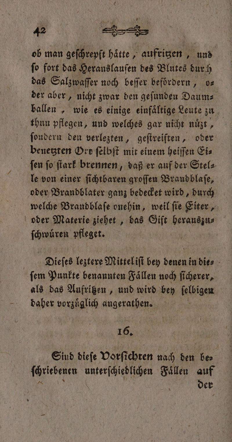 144ꝙà ' ob man geſchrepft haͤtte, aufritzen, und ſo fort das Heranslaufen des Blutes dur h das Salzwaſſer noch beſſer befördern, os der aber, nicht zwar den geſunden Daum⸗ ballen, wie es einige einfaͤltige Leute zu thun pflegen, und welches gar nicht mit, | ſondern den verlezten, geſtreiften, oder benetzten Orr ſelbſt mit einem heiſſen Ei⸗ ſen ſo ſtark brennen „daß er auf der Stel⸗ le von einer ſi chtbaren groſſen Braudblaſe, oder Brandblater ganz bedecket wird, durch welche Brandblaſe onehin, weil ſie Eiter, oder Materie ziehet, das Gift herauszu⸗ ſchwuͤren pfleget. | Dieſes leztere Mittel iſt bey denen in dies - ſem Punkte benannten Faͤllen noch ſicherer, als das Aufritzen, und wird bey ſelbigen daher vorzüglich angsrathen. Ye 16. Sind dieſe vorſt ehren nach den e a unterſchiedlichen Faͤllen auf \ der