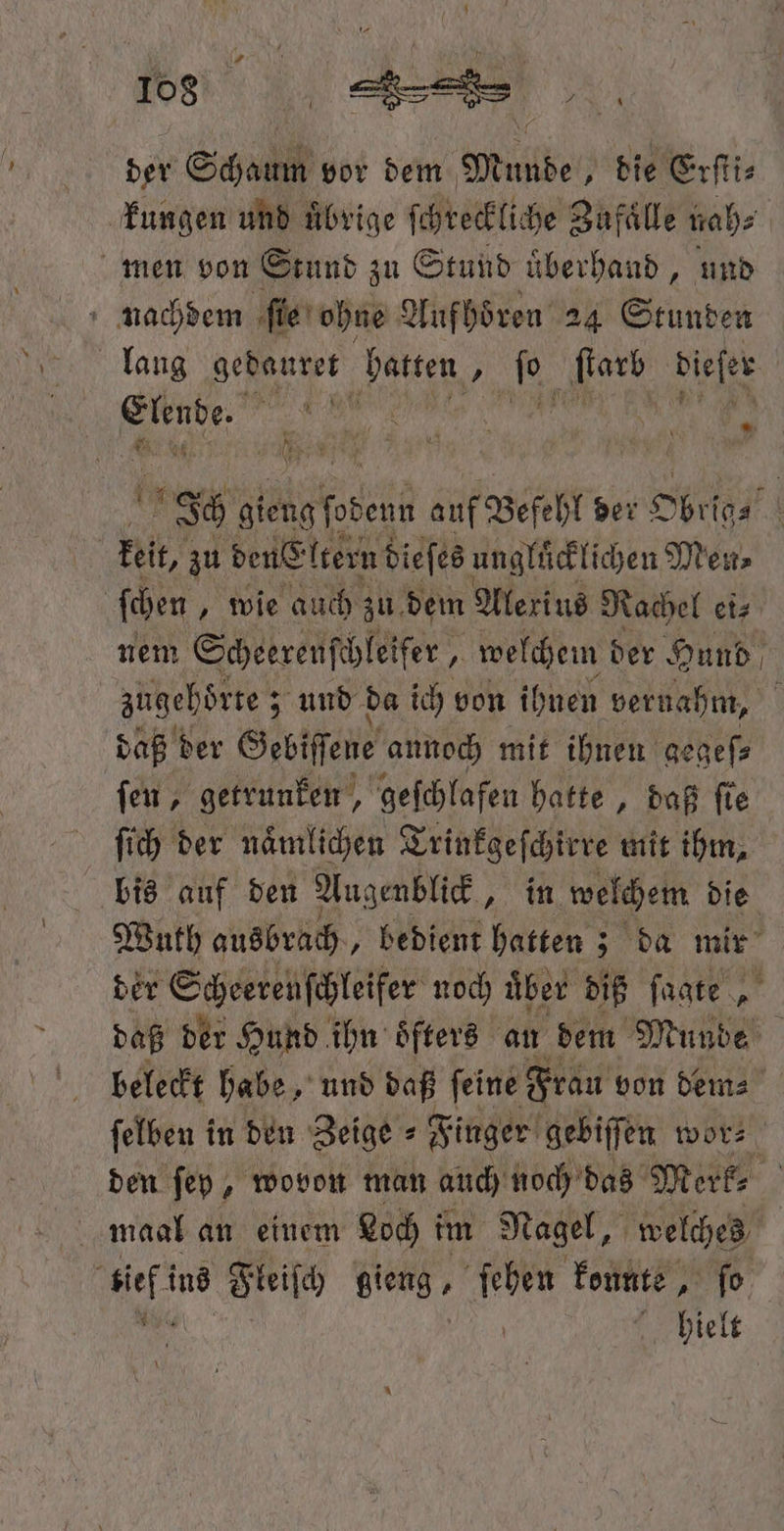 der Schaum vor dem Munde die Erſti⸗ kungen und übrige ſchreckliche Zufaͤlle nah⸗ men von Stund zu Stund uͤberhand, und nachdem ſie ohne Aufhoͤren 24 Stunden lang gedauret hatten 97 5 ſtarb dieſer 1 505 4 ‘ 100 i „ en Br gieng lebens auf Befehl der Obrig⸗ keit, zu den® ltern dieſes ungluͤcklichen Mens ſchen „ wie auch zu. dem Alexius Rachel ei⸗ nem Scheerenſchleifer, Ä welchem der Hund zugebörte ; ; und da ich von ihnen vernahm, daß der Gebiſſene annoch mit ihnen gegeſ⸗ ſen, getrunken, geſchlafen hatte, daß fie ſich der naͤmlichen Trinkgeſchirre mit ihm, bis auf den Augenblick, in welchem die Wuth ausbrach, bedient hatten; da mir der Scheerenſchleifer noch über diß ſagte „ daß der Hund ihn öfters an dem Munde beleckt habe, und daß ſeine Frau von dem⸗ ſelben in den Zeige ⸗ Finger gebiſſen wor⸗ den ſey, wovon man auch noch das Merk⸗ maal an einem Loch im Nagel, welches if ins Fleiſch sion , ſehen konnte, fo . hielt