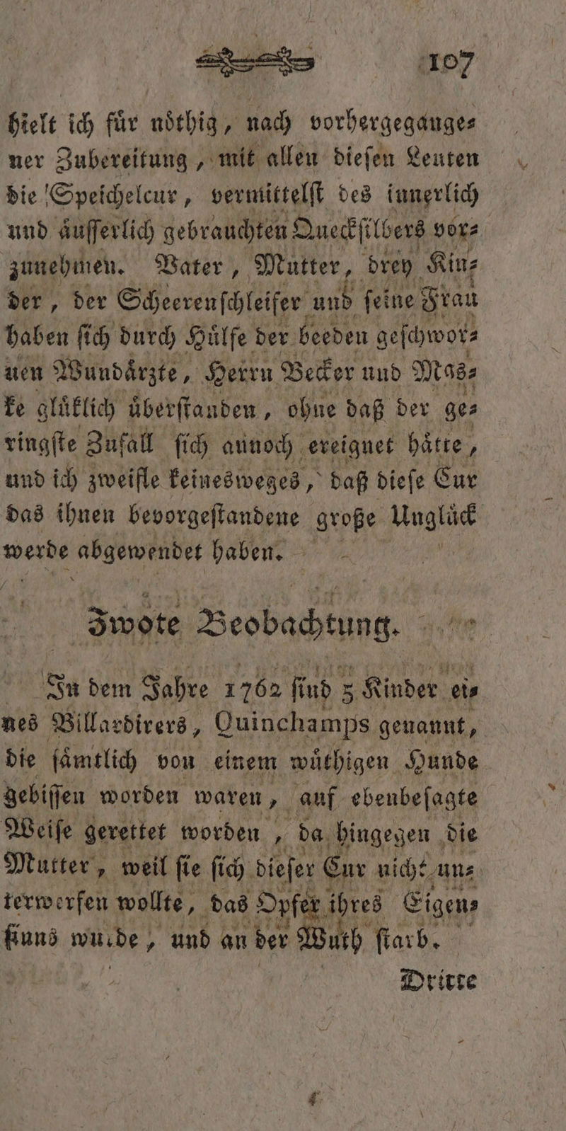 hielt ich für noͤthig, nach vorhergegauge⸗ ner Zubereitung, mit allen dieſen Leuten die Speichelcur, vermittelſt des innerlich und aͤuſſerlich gebrauchten Qneckſilbers vor⸗ zunehmen. Vater, Mutter, drey Kine der, der Scheerenſchleifer und feine Frau haben ſich durch Huͤlfe der beeden geſchwor⸗ uen Wundaͤrzte, Herru Becker und Mas⸗ ke gluͤklich uͤberſtanden, ohne daß der ges ringſte Zufall ſich aunoch ereignet hätte, und ich zweifle keinesweges, daß dieſe Sur das ihnen bevorgeſtandene große Unglück werde abgewendet haben. Iwote Beobachtung. In dem Jahre 1762 R ind 5 Kinder ei⸗ nes Billardirers, Quinchamps genannt, die ſaͤmtlich von einem wuͤthigen Hunde Zebiſſen worden waren, auf ebenbeſagte Weiſe gerettet worden „ da hingegen die Mutter, weil ſie ſich dieſer Cur nicht uns terwerfen wollte, das Opfer ihres Eigen; gen wurde, „ und an der Wurh ſtarb. Dritte