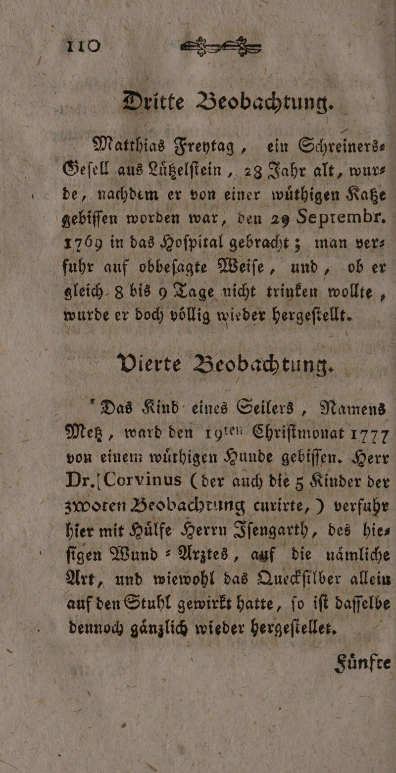 N Dritte Beobachtung. Matthias Freytag, ein Schrelners⸗ de, nachdem er von einer wuͤthigen Katze gebiſſen worden war, den 29 Septembr. 1769 in das Hoſpital gebracht; man ver⸗ fuhr auf obbefagte Weiſe, und, ob er gleich. 8 bis 9 Ta ge nicht trinken wollte, wurde er doch Pan wieder Viele vierte Beobachtung. Das Kind eines Seilers, Namens Metz, ward den rote Chriſtmonat 1777 von einem wuͤthigen Hunde gebiſſen. Herr Dr. Corvinus (der auch die 5 Kinder der zwoten Beobachtung curirte, ) verfuhr hier mit Huͤlfe Herrn Iſengarth, des hie⸗ ſigen Wund Arztes, auf die naͤmliche Art, und wiewohl das Queckſilber allein auf den Stuhl gewirkt hatte, fo iſt daſſ elbe dennoch gänzlich wieder un 2 Fuͤnfte