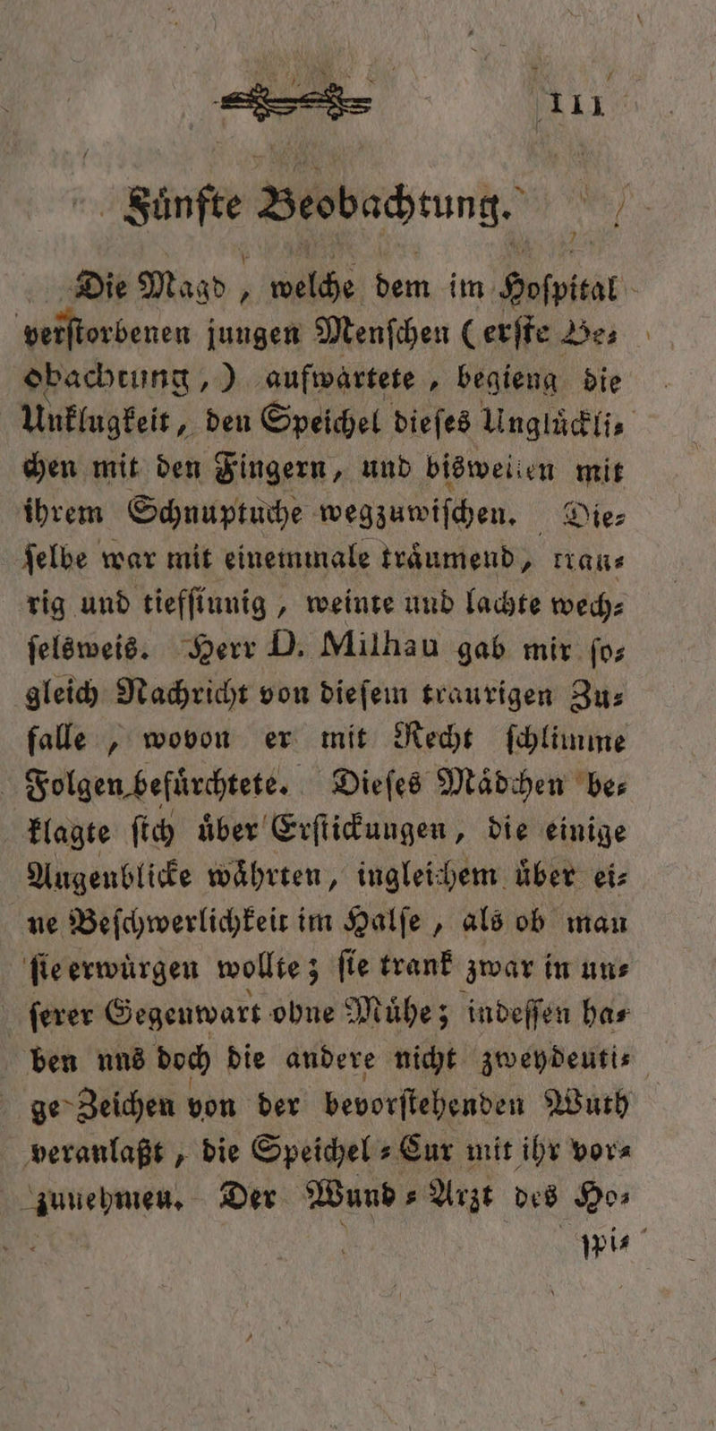 unte Besbachrung. ul Die M Magd, welche dem im Hospital verſtorbenen jungen Menſchen (erſte Be obachtung „)] aufwartete, begieng die Unklugkeit, den Speichel die es Unglückli⸗ chen mit den Fingern, und bisweilen mit ihrem Schnuptuche wegzuwiſchen. Die⸗ ſelbe war mit einemmale traͤumend, rrau⸗ rig und tiefſiunig, weinte und lachte wech⸗ ſelsweis. Herr D. Milhau gab mir ſo⸗ gleich Nachricht von dieſem traurigen Zu⸗ falle, wovon er mit Recht ſchlimme | Folgen befürchtete. Dieſes Maͤdchen ber klagte ſtch uͤber Erſtickungen, die einige Augenblicke währten, ingleichem über ei⸗ ne Beſchwerlichkeit im Halſe, als ob mau ſie erwuͤrgen wollte; ſie trank zwar in un⸗ ſerer Gegenwart ohne Muͤhe; indeſſen ha⸗ ben nnd doch die andere nicht zweydeuti⸗ ge Zeichen von der bevorſtehenden uch veranlaßt, die Speichel s Eur mit ihr vor⸗ zuuehmeu. Der Bund s Arzt des Ho⸗ N wis