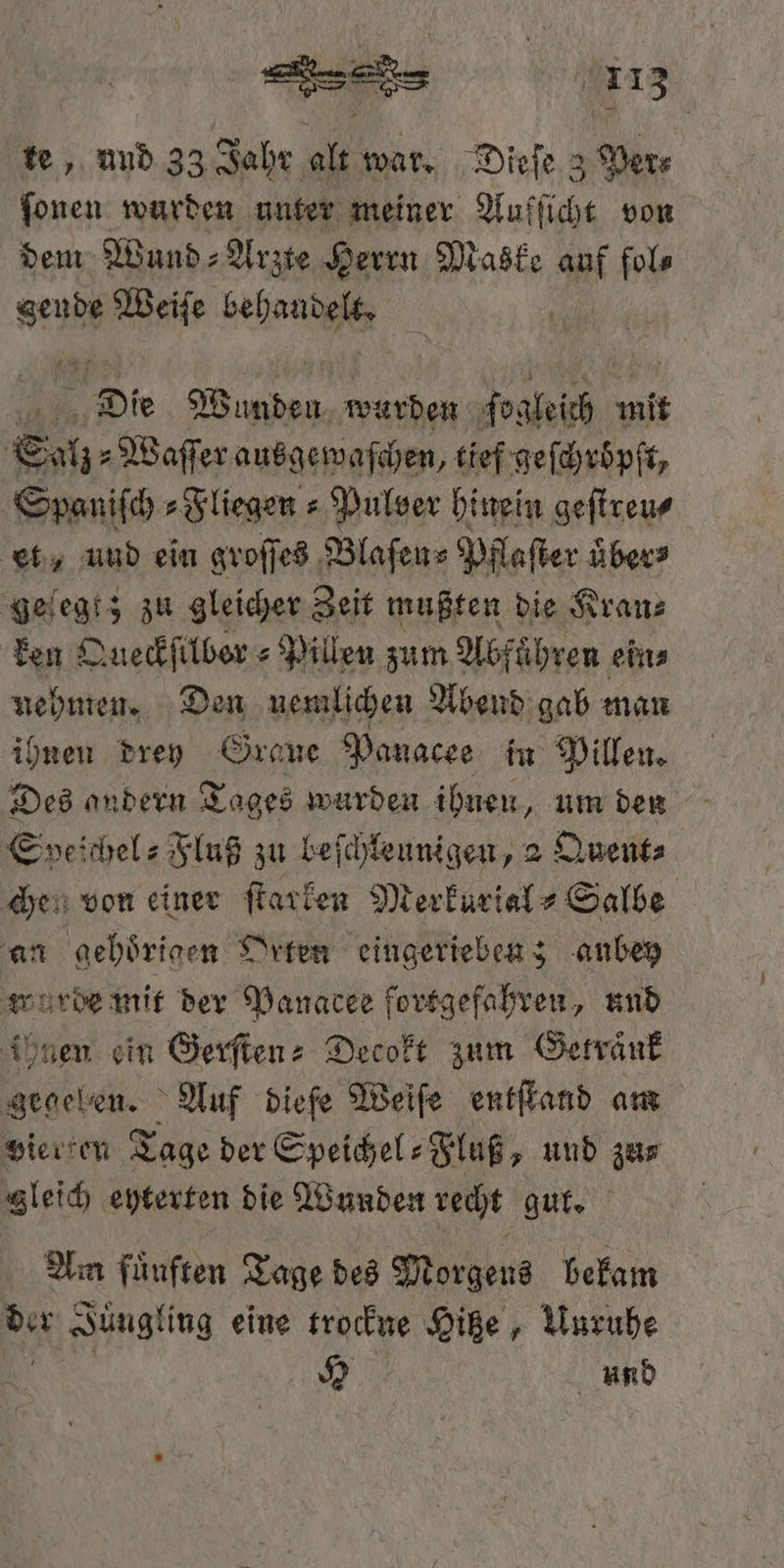 te, und 33 Jahr alt war. Dieſe 3 Ders ſonen wurden unter meiner Aufſicht von dem Wund⸗Arzte Herrn Maske af fol⸗ sen 93 Be Die en wurden ſor abi mit Salz Waſſer ausgewaſchen, tief geſchröͤpſt, Spaniſch⸗Fliegen⸗ Pulver hinein geſtreu⸗ et, uud ein groſſes Blaſen⸗ Pflaſter übers geſegt; zu gleicher Zeit mußten die Kran⸗ ken Queckſilber⸗Pillen zum Abführen eins nehmen. Den nemlichen Abend gab man ihnen drey Graue Panacee in Pillen. Des andern Tages wurden ihnen, um den Speichel- Fluß zu beſchleunigen, 2 Quent⸗ che. von einer ſtarken Merkurial⸗ Salbe an gehoͤrigen Orten eingerieben; anbey wurde mit der Panacee fortgefahren, und ihnen ein Gerſten⸗ Decokt zum Getränk gegelen. Auf diefe Weiſe entſtand am vierten Tage der Speichel-Fluß, und zus gleich eyterten die Wunden recht gut. Am fuͤuften Tage des Morgens bekam der Juͤugling eine trockne Hitze, Unruhe H und