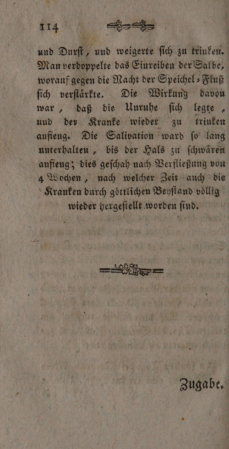 und Durſt, und weigerte ſich zu trinken. Man verdoppelte das Einreiben der Salbe, worauf gegen die Nacht der Speichel⸗Fluß ſich verſtaͤrkte. Die Wirkung davon war, daß die Unruhe ſich legten, und der Kranke wieder zu trinken anfieng. Die Salivation ward ſo lang unterhalten, bis der Hals zu ſchwaͤren aufieng; dies geſchah nach Verfließung von 4 Wochen, nach welcher Zeit auch die Kranken durch goͤttlichen Beyſtand voͤllig wieder hergeſtellt worden ſindes ite