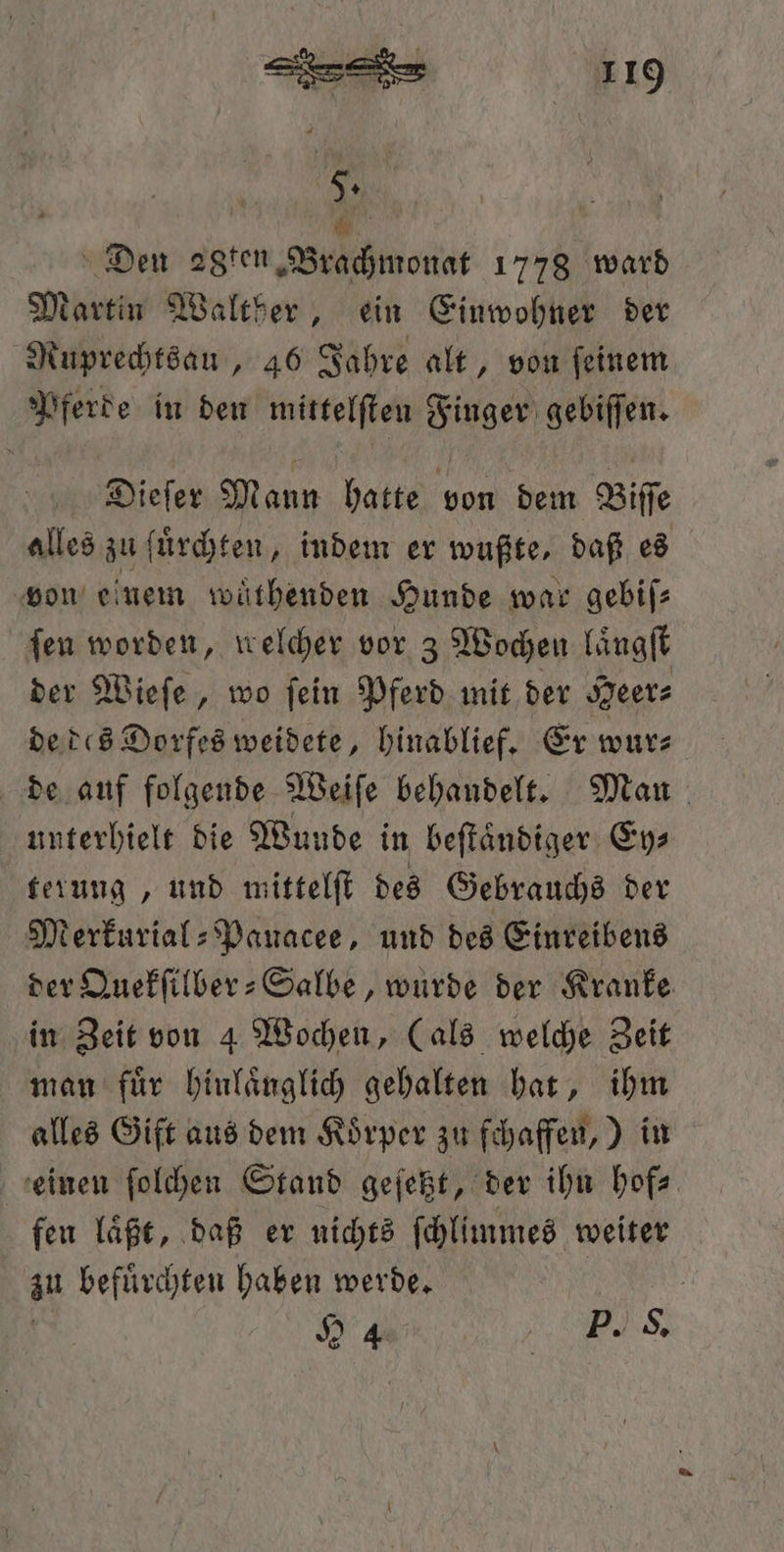 5. . Den 28ten Brachmonat 1778 ward Martin Walther, ein Einwohner der Ruprechtsau, 46 Jahre alt, von feinem Pferde in den mittelſten Finger gebiſſen. Dieſer Mann hatte von dem Biſſe alles zu fuͤrchten, indem er wußte, daß es von einem wuͤthenden Hunde war gebiſ— fen worden, welcher vor 3 Wochen laͤngſt der Wieſe, wo ſein Pferd mit der Heer⸗ de des Dorfes weidete, hinablief. Er wur⸗ de auf folgende Weiſe behandelt. Man unterhielt die Wunde in beſtaͤndiger Ey⸗ terung, und mittelſt des Gebrauchs der Merkurial: Panacee, und des Einreibens der Quekſilber-Salbe, wurde der Kranke in Zeit von 4 Wochen, (als welche Zeit man fuͤr hinlaͤnglich gehalten hat, ihm alles Gift aus dem Koͤrper zu fchaffen,) in einen ſolchen Stand geſetzt, der ihn hof⸗ fen laͤßt, daß er nichts ſchlimmes weiter zu befuͤrchten haben werde. | 24 NS