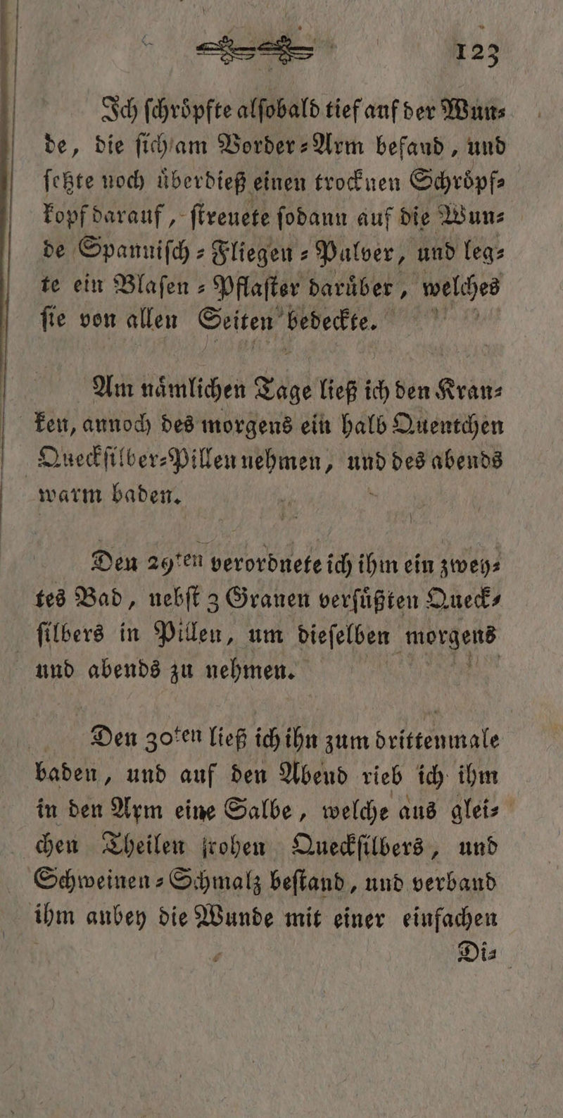 Ich ſchroͤpfte alſobald tief auf der Wun⸗ de, die ſicham Vorder-Arm befand, und ſetzte noch uͤberdieß einen trocknen Schroͤpf⸗ kopf darauf, ſtreuete ſodann auf die Wun⸗ de Spannifch » Fliegen - Palver, und leg⸗ te ein Blaſen⸗ Pflaſter daruͤber, welches ſie von allen Seiten bedeckte. 1 Am naͤmlichen Tage ließ ich den Kran⸗ warm baden. Den 29ten verordnete ich ihm ein zweh⸗ tes Bad, nebſt 3 Granen verfüßten Queck⸗ ſilbers in Pillen, um dieſelben e und abends zu nehmen. Dien Zoten ließ ich ihn zum drittenmale baden, und auf den Abend rieb ich ihm in den Arm eine Salbe, welche aus glei⸗ chen Theilen frohen Queckſilbers, und ihm aubey die Wunde mit einer einfachen a Di⸗