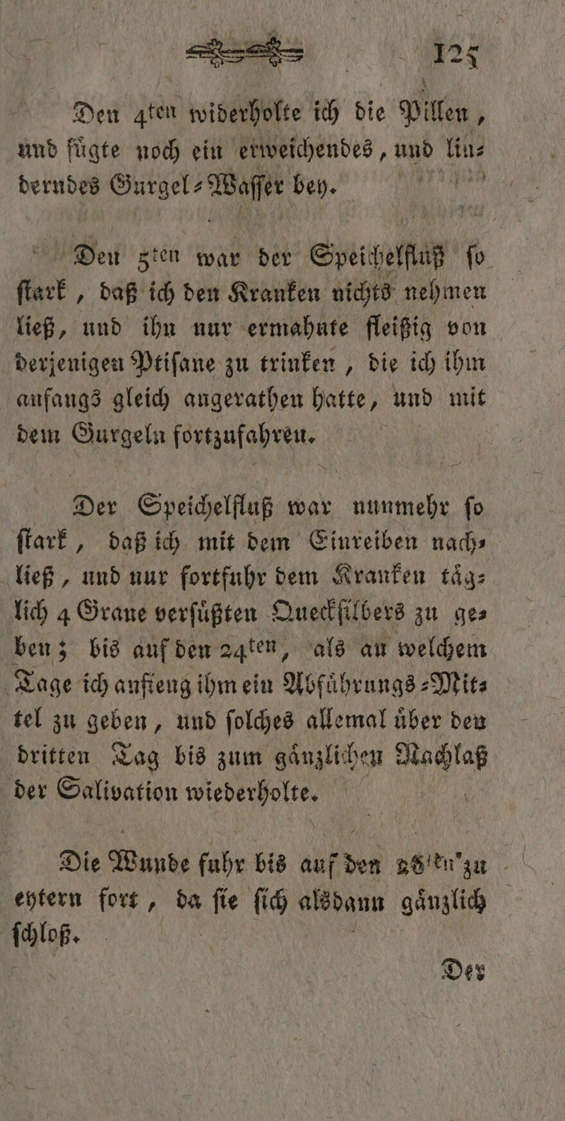 1125 Den aten widerholte ich die Pillen, und fuͤgte noch ein erweichendes, und lin⸗ derndes Gurgel⸗ e bey. e Weit sten war der Speelſuß ſo er, daß i den Kranken nichts nehmen ließ, und ihn nur ermahute fleißig von derjenigen Ptiſane zu trinken, die ich ihm anfangs gleich angerathen hatte, und mit dem Gurgeln pte os Speichelfluß war e ſo ſtark, daß ich mit dem Einreiben nach⸗ ließ, und nur fortfuhr dem Kranken taͤg⸗ lich 4 Grane verſuͤßten Queckſilbers zu ge⸗ ben; bis auf den 24ten, als au welchem Tage ich anſteng ihm ein Abfuͤhrungs⸗Mit⸗ tel zu geben, und ſolches allemal uͤber den dritten Tag bis zum gaͤnzlichen 0 5 der Salivation wiederholte. Die Wunde fuhr bis auf den 885 en 'zu eytern fort, da “Ne ſich alsdann gaͤnzlich ſchloß. Der