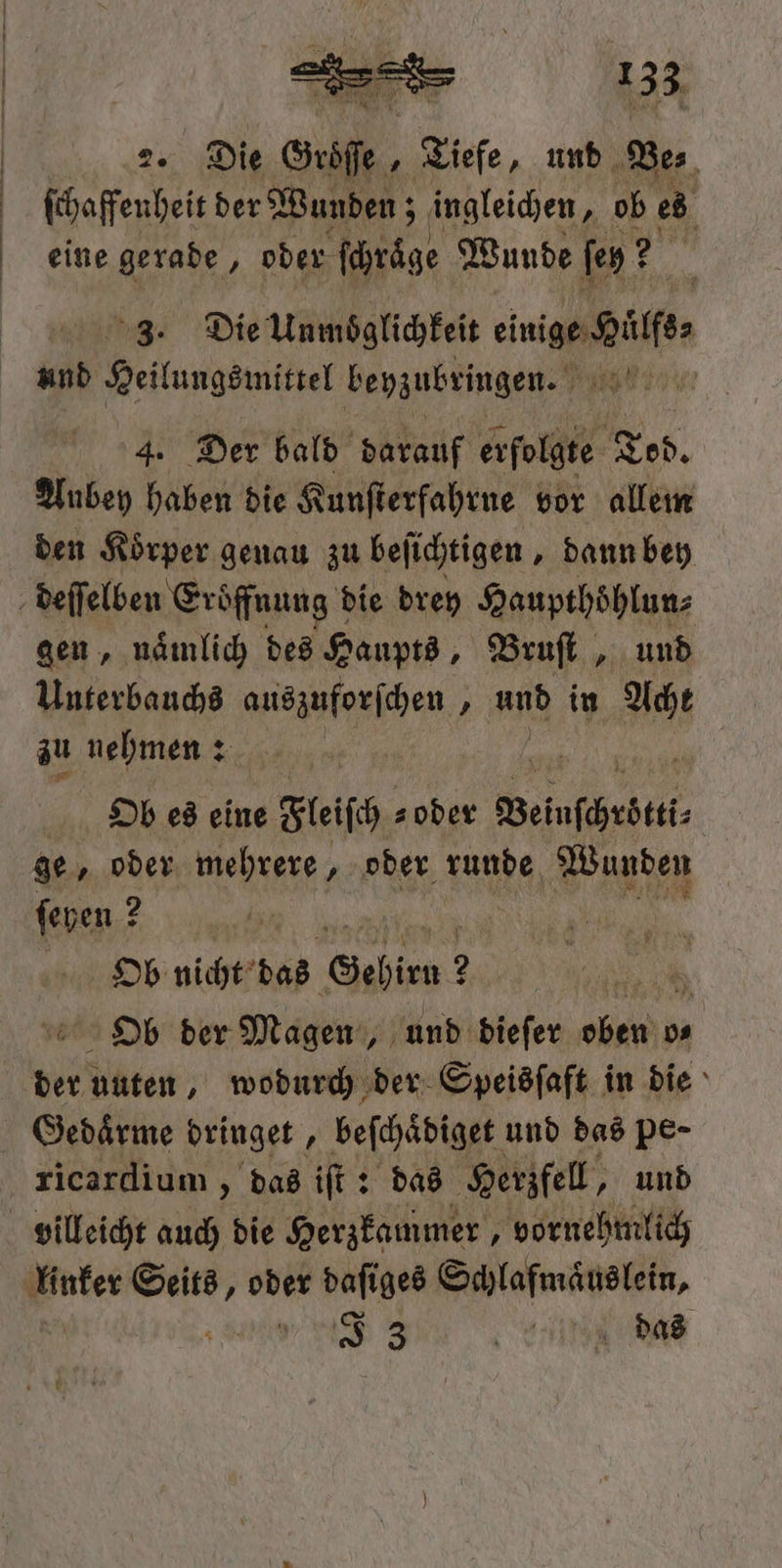 2. Die Seife. „Tiefe, und Des ſchaffenheit der Wunden; ingleichen, ob ed eine gerade, oder ſchraͤge Wunde fen E 3. Die Unmöglichkeit einige Gilf. und Heilungsmittel beyzubringen. Big 4. Der bald darauf erfolgte Tod. Aubey haben die Kunſterfahrne vor allem den Koͤrper genau zu beſichtigen, dann bey gen, nämlich des Haupts, Bruſt und Unterbauchs sehen 1 und in . zu nehmen: Ob es eine e Fleiſch s oder Weinſchrber⸗ ge, oder mehrere, oder runde Wunden ſeyen? 2 HOb nicht das Sehien 2 Ob der Magen, und dieſer len 0 Gedaͤrme dringet, beſchaͤdiget und das pe- ricardium „das iſt: das Herzfell, und 33 HN das