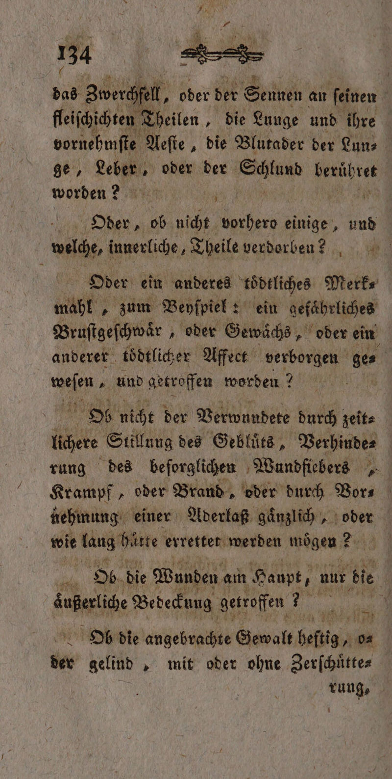 dad Zwerchfell, ober der Sennen an feinen fleiſchichten Theilen, „die Lunge und ihre vornehmſte Aeſte, die Blutader der Lun⸗ ge, Leber, oder der en beruͤhret worden? art | 0 Oder, ob nicht vorhero einige, und welche, innerliche, Theile verdorben?! Oder ein anderes toͤdtliches Merk⸗ mahl, zum Beyſpiel: : ein gefährliches Bruſtgeſchwaͤr „oder Gewächs, oder ein anderer töͤdtlicher Affect verborgen e. ir „und getroffen worden? Ob nicht der Verwundete durch zeit⸗ lichere Stillung des Gebluͤts, Verhinde⸗ rung des beforglichen Wundfiebers 5 Krampf, oder Brand, oder durch Vor⸗ nehmung einer Aderlaß gaͤnzlich, oder wie lang hatte errettet werden mögen 2 Ob die Wunden a am Haupt, r nur bie | dagen Bedeckung getroffen 35 1 de gelind . „ mit oder ohne SE rung, 1 1 5 73
