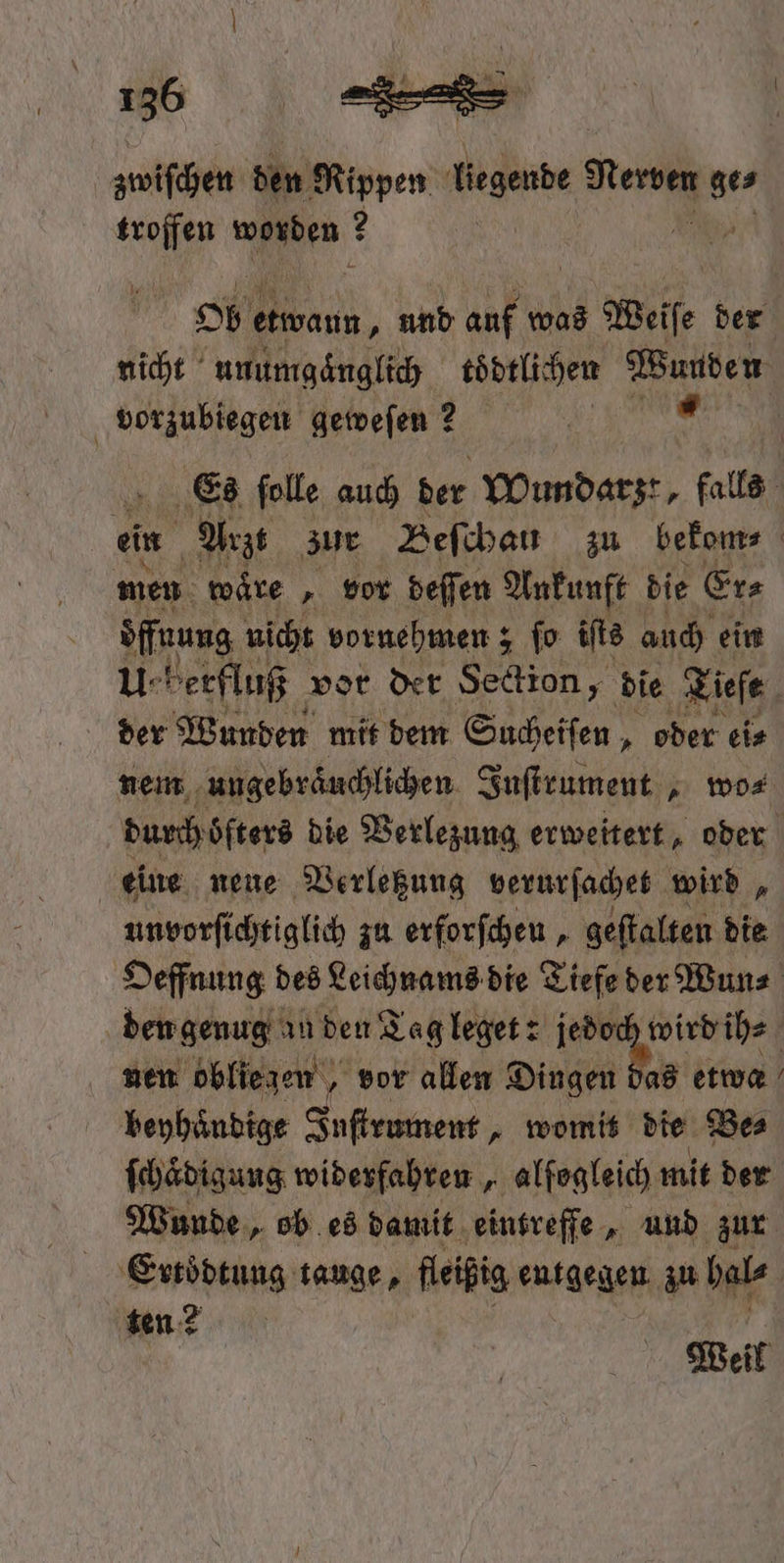 zwiſchen den Rippen liegende Meme a. troffen ee ? > (iwann, und auf was Weiſe der nicht unumgaͤnglich todtlichen Wunden vorzubiegen geweſen ? 7 Es ſolle auch der Wundarzt, falls ein Arzt zur Beſchau zu bekom⸗ men wäre ‚ vor beffen Ankunft die Er⸗ 14 5 nicht vornehmen; ſo iſts auch ein U-herfluß vor der Section, die Tiefe der Wunden mit dem Sucheiſen, „oder ei⸗ nem ungebraͤuchlichen Juſtrument, wo⸗ durch oͤfters die Verlezung erweitert, oder eine neue Verletzung verurſachet wird, unvorſichtiglich zu erforſchen, geſtalten die Oeffnung des Leichnams die Tiefe der Wun⸗ den genug an den Tag leget: een e nen obliegen, vor allen Dingen das etwa beyhaͤndige Ine ee womit die Be⸗ ſchaͤdigung widerfahren, alfogleich mit der Wunde, ob es damit eintreffe, und zur Ertoͤdtung tauge, fleißig entgegen zu hal⸗ ten 2 Weil