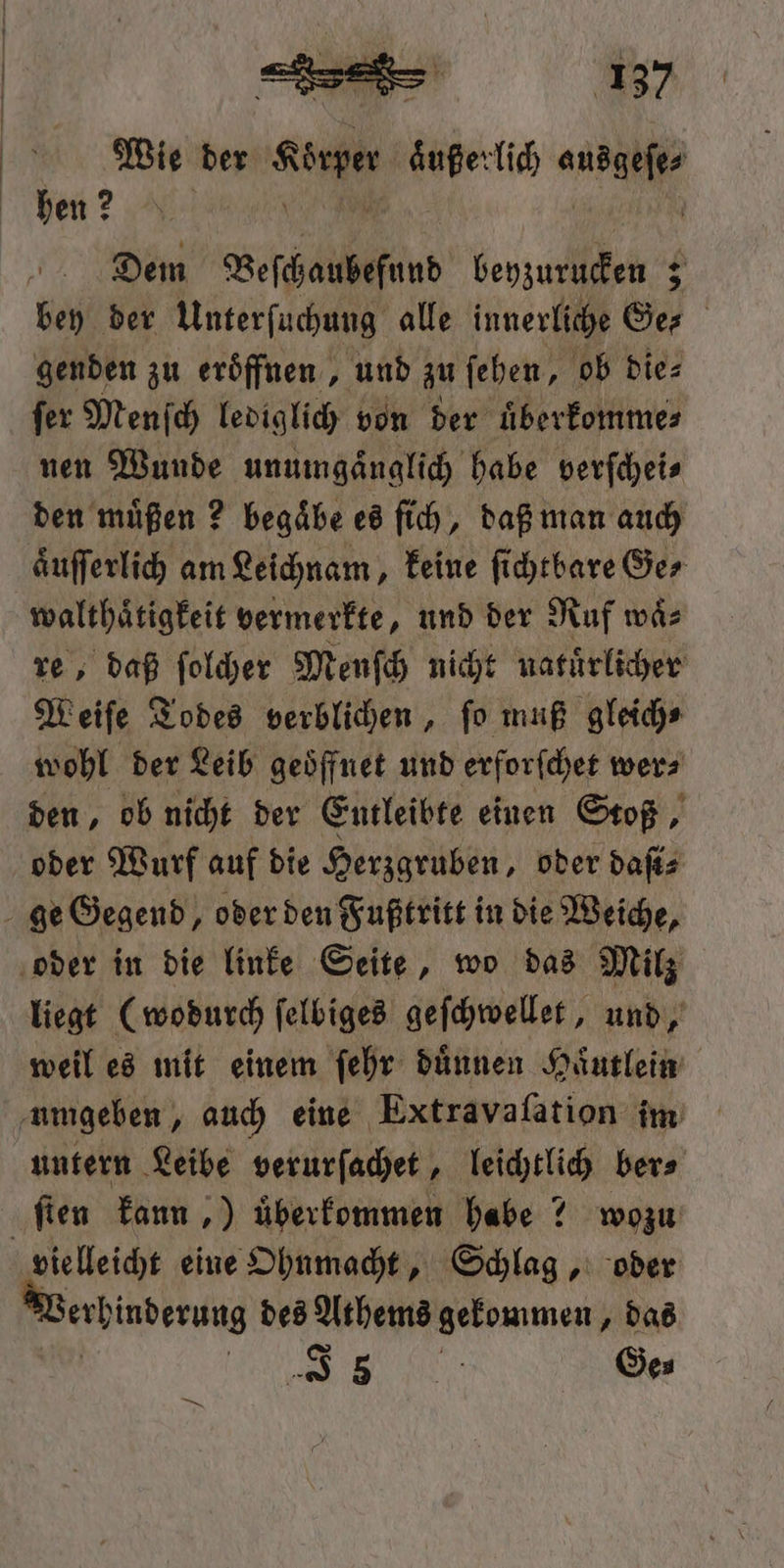 Wie der ee aͤußerlich ae hen? N Dem Veſchaubefund beyzurucken 5 bey der Unterſuchung alle innerliche Ger genden zu eroͤffnen, und zu ſehen, ob die⸗ ſer Menſch lediglich von der uͤberkomme⸗ nen Wunde unumgaͤnglich habe verſchei⸗ den müßen ? begaͤbe es ſich, daß man auch aͤuſſerlich am Leichnam, keine ſichtbare Ge⸗ walthaͤtigkeit vermerkte, und der Ruf waͤ⸗ re, daß ſolcher Menſch nicht natuͤrlicher Weiſe Todes verblichen, ſo muß gleich⸗ wohl der Leib geoͤffnet und erforſchet wer⸗ den, ob nicht der Entleibte einen Stoß, oder Wurf auf die Herzgruben, oder daſi⸗ liegt (wodurch ſelbiges geſchwellet, und, weil es mit einem ſehr dünnen Haͤutlein untern Leibe verurſachet, leichtlich ber⸗ vielleicht eine Ohnmacht, Schlag, oder erhinderung des Athems gekommen „das ' BE LU Ge⸗ ER