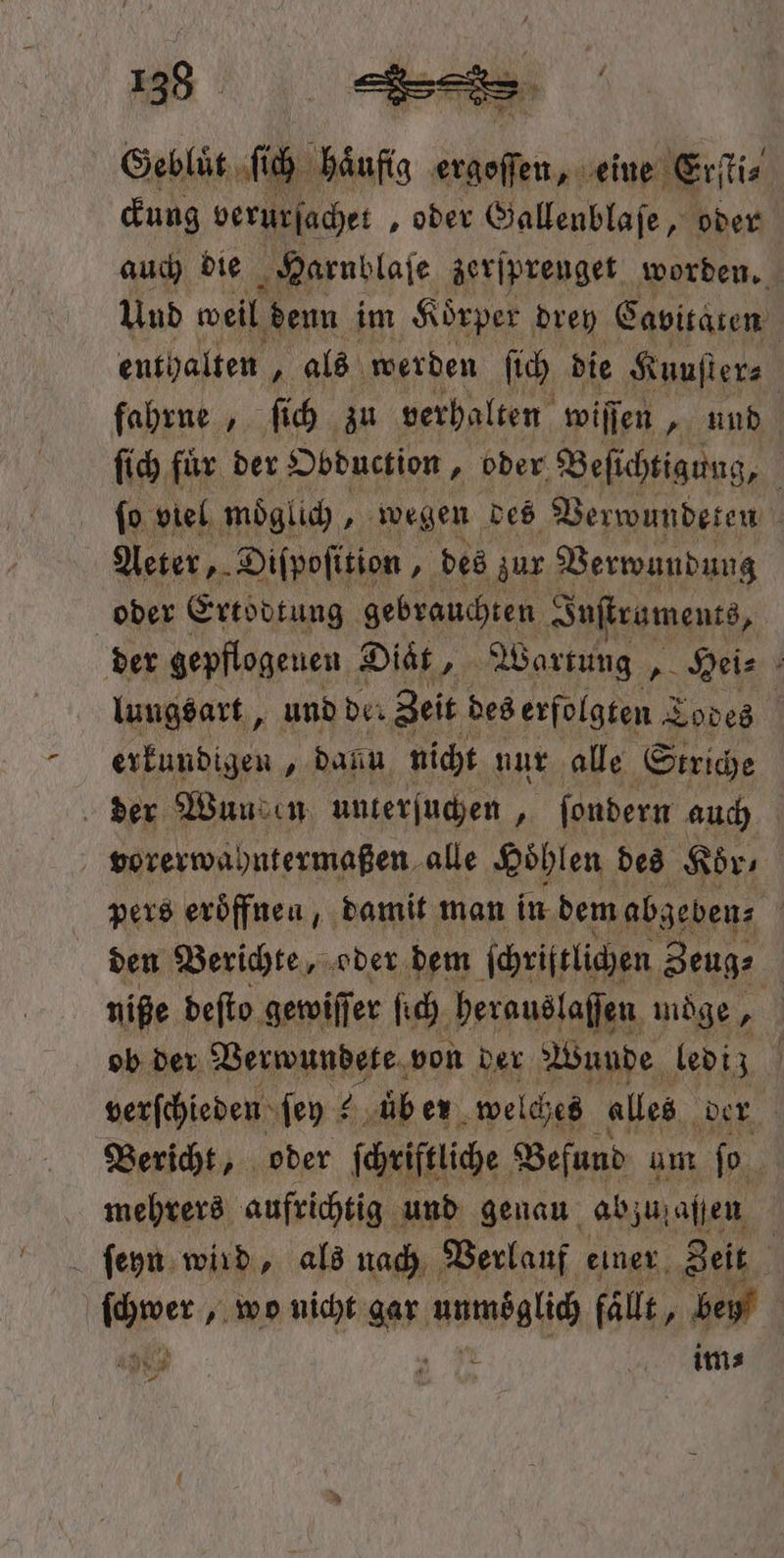 Geblüt, ſich ug 1 eine Erſti⸗ ckung verurſachet „oder Gallenblaſe, oder auch die Harnblase zerſprenget worden. Und weil denn im Koͤrper drey Cavitaten enthalten 1 als werden ſich die Kunſter⸗ fahrne, ſich zu verhalten wiſſen, und ſich fuͤr der Obduction, oder Beſichtigung, ſo viel moͤglich } wegen des Verwundeten Aeter, Diſpoſition „des zur Verwundung oder Ertodtung gebrauchten Juſtraments, der gepflogeuen Diet, Wartung , Hei⸗ lungsart, und der Zeit des erfolgten Todes | erkundigen, dann nicht nur alle Striche der Wuu en unterſuchen, ſondern auch vorerwahntermaßen alle Hol hlen des Koͤr⸗ pers eroͤffnen, damit man in dem abgeben⸗ | den Berichte, oder dem ſchriftlichen Zeug⸗ niße deſto gewiſſer ſich herauslaſſen möge 255 ob der Verwundete von der Wunde lediz | verſchieden ſey ? üb er welches alles der Bericht, oder ſchriftliche Befund um ſo mehrers aufrichtig und genau ab zufaßßen ſeyn wird, als nach Verlauf einer Zeit | ſchwer, wo nicht gar ere fallt, bey a im⸗ 9 —