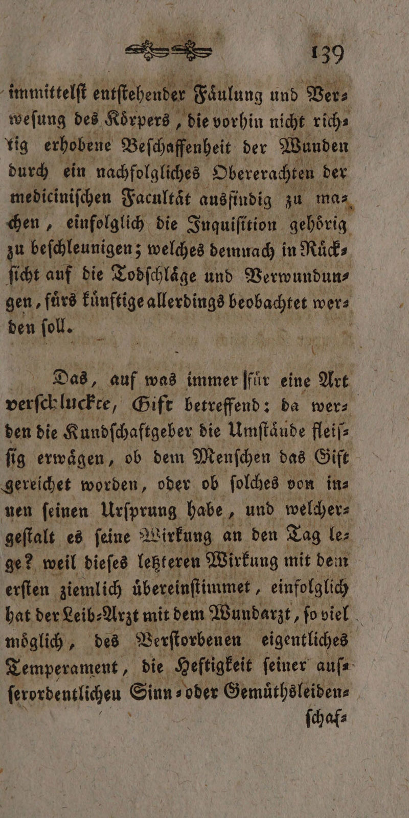 immittelſt efkeheuter Faulung und Ver⸗ weſung des Koͤrpers, die vorhin nicht rich⸗ lig erhobene Beſchaffenheit der Wunden durch ein nachfolgliches Obererachten der | mediciniſchen Facultͤt ausfindig zu mas, chen, einfolglich die Inquiſition gehörig zu beſchleunigen; welches demuach in Ruͤck⸗ ſicht auf die Todſchlaͤge und Verwundun⸗ gen, fuͤrs kuͤnftige allerdings ebe wer⸗ den fol. ct 3 6 Das, auf was immer [für eine Art verſchluckte, Gift betreffend: da wer⸗ den die Kundſchaftgeber die Umſtaͤude fleiſ⸗ ſig erwaͤgen, ob dem Menſchen das Gift gereichet worden, oder ob ſolches von in⸗ nen ſeinen Urſprung habe „ und welcher⸗ geſtalt es ſeine Wirkung an den Tag le⸗ ge? weil dieſes letzteren Wirkung mit dem erſten ziemlich uͤbereinſtimmet, einfolglich hat der Leib⸗ Arzt mit dem Wundarzt, ſo viel möglich „des Verſtorbenen eigentliches Temperament, die Heltigkeit feiner auſ⸗ ſerordentlichen Siun - oder Gemuͤthsleiden⸗ ſchal⸗