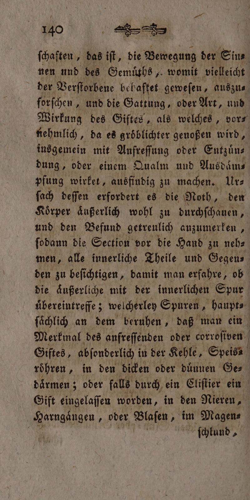ſchaſten „das iſt, die Bewegung der Eins nen und des Gemüths, womit vielleicht der Verſtorbene behaftet geweſen, auszu⸗ forſchen, und die Gattung, oder Art, und Wirkung des Giftes, als welches, vor⸗ nehmlich, da es gröblichter geuoßen wird, insgemein mit Anfreſſung oder Eutzuͤn⸗ dung, oder einem Qualm und Ausdaͤm⸗ pfung wirket, ausfindig zu machen. Ur⸗ ſach deſſen erfordert es die Noth, den Koͤrper aͤußerlich wohl zu durchſchauen, und den Befund getreulich anzumerken, ſodann die Section vor die Hand zu neh⸗ men, alle innerliche Theile und Gegen⸗ den zu beſichtigen, damit man erfahre, ob die aͤußerliche mit der innerlichen Spur i uͤbereintreffe; welcherley Spuren, haupt⸗ ſaͤchlich an dem beruhen, daß man ein Merkmal des anfreſſenden oder corroſiven f Giftes, abſonderlich i in der Kehle, Speis roͤhren, in den dicken oder duͤunen Ge⸗ daͤrmen; oder falls durch ein Cliſtier ein Gift eingelaſſen worden, in den Nieren, e } oder Blaſen „ im Magen⸗ f \ ſchlund,