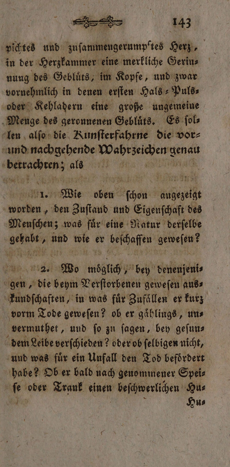 pichtes und zuſammengerumptes Herz, in der Herzkammer eine merkliche Gerin⸗ nung des Gebluͤts, im Kopfe, und zwar vornehmlich in denen erſten Hals⸗Puls⸗ oder Kehladern eine große ungemeine Menge des geronnenen Gebluͤts. Es ſol⸗ len alſo die Nunſterfahrne die vor⸗ und nachgehende „ 3 0 ee e als ee Wie ob Ache helfe ae 1 den Zuſtand und Eigenſchaft des Menſchen; was fuͤr eine Natur derſelbe . und 0 er e ae . 0 möglich bey denenjeni⸗ ii 1 beym Verſtorbenen geweſen aus⸗ kundſchaften, in was für Zufaͤllen er kurz vorm Tode geweſen? ob er gaͤhlings, uns vermuthet, und ſo zu ſagen, bey geſun⸗ dem Leibe verſchieden? oder ob ſelbigen nicht, und was fuͤr ein Unfall den Tod befoͤrdert habe? Ob er bald nach geuommener Spei⸗ fe oder Trank einen beschwerlichen Hu⸗ | Hu⸗
