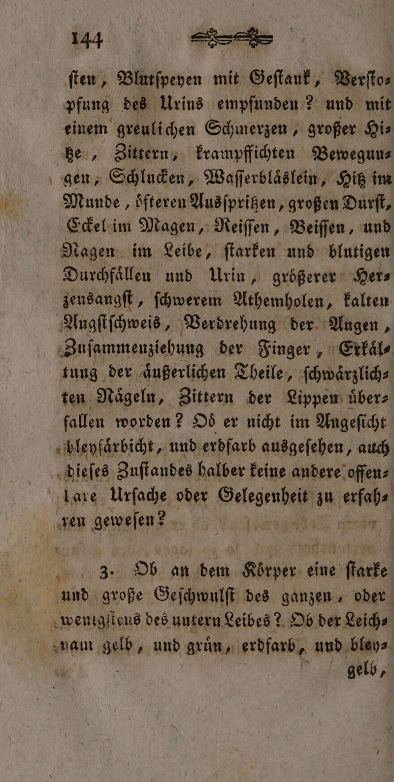 — ſten, Blutſpeyen mit Geſtank, Verſto⸗ pfung des Urins empfunden ? und mit einem greulichen Schmerzen, großer Hi⸗ Zittern, krampffichten Bewegun⸗ Munde , Sfteren Ausſpritzen, großen Durſt, Eckel im Magen, Reiſſen, Beiſſen, und Nagen im Leibe, ſtarken und blutigen Durchfaͤllen und Urin, größerer Her⸗ zeusangſt, ſchwerem Athemholen, kalten £ Zuſammenziehung der Finger, Erkaͤl⸗ tung der aͤußerlichen Theile, ſchwäͤrzlich⸗ ten Naͤgeln, Zittern der Lippen uͤber⸗ fallen worden? Od er nicht im Angeſicht 0 bleyfaͤrbicht, und erdfarb ausgeſehen, auch lare Urſache oder en zu an. 3 Ob an dem ln, eine ſtarke gelb,