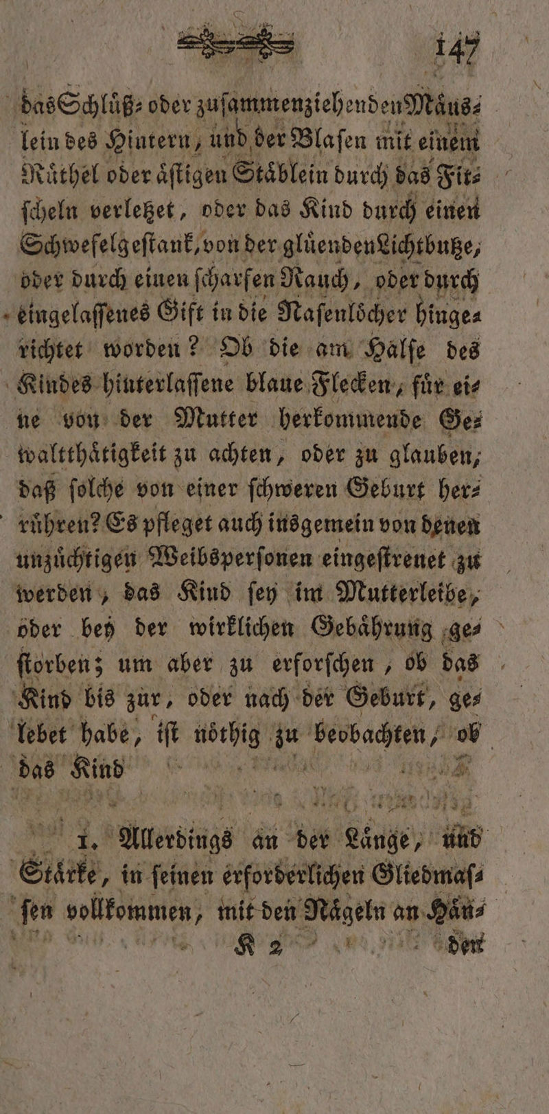 Sl oder sufomteniehenben Dekuss | lein des Hintern, ; und, der Blaſen mit einem Ruͤthel oder aͤſtigen Stäͤblein durch das Fit⸗ ſcheln verleget, oder das Kind durch einen Schwefelgeſtank, von der gluͤendenLichtbutze, oder durch einen ſcharfen Rauch „oder durch . eingelaſſenes Gift i in die Naſenlöcher hinge⸗ richtet worden? Ob die am Halſe des Kindes hinterlaſſene blaue Flecken, fuͤr ei⸗ ne von der Mutter herkommende Ge⸗ waltthaͤtigkeit zu achten, oder zu glauben, daß ſolche von einer ſchweren Geburt her⸗ ruͤhren? Es pfleget auch insgemein von denen unzuͤchtigen Weibsperſonen eingeſtreuet zu werden, das Kind ſey im Mutterleibe, oder bed der wirklichen Gebaͤhrung ge⸗ ſtorben; um aber zu erforſchen, ob das Kind bis zur, oder nach der Geburt, ge⸗ lebet habe, iſt e z beobachten, if das . 5 tr “rd 1 ER Allerdge an der Lunge, b Eile „in feinen erforderlichen Gliedmaſ⸗ ſen vollkommen, „mit den sun an 1 180 | e enen den