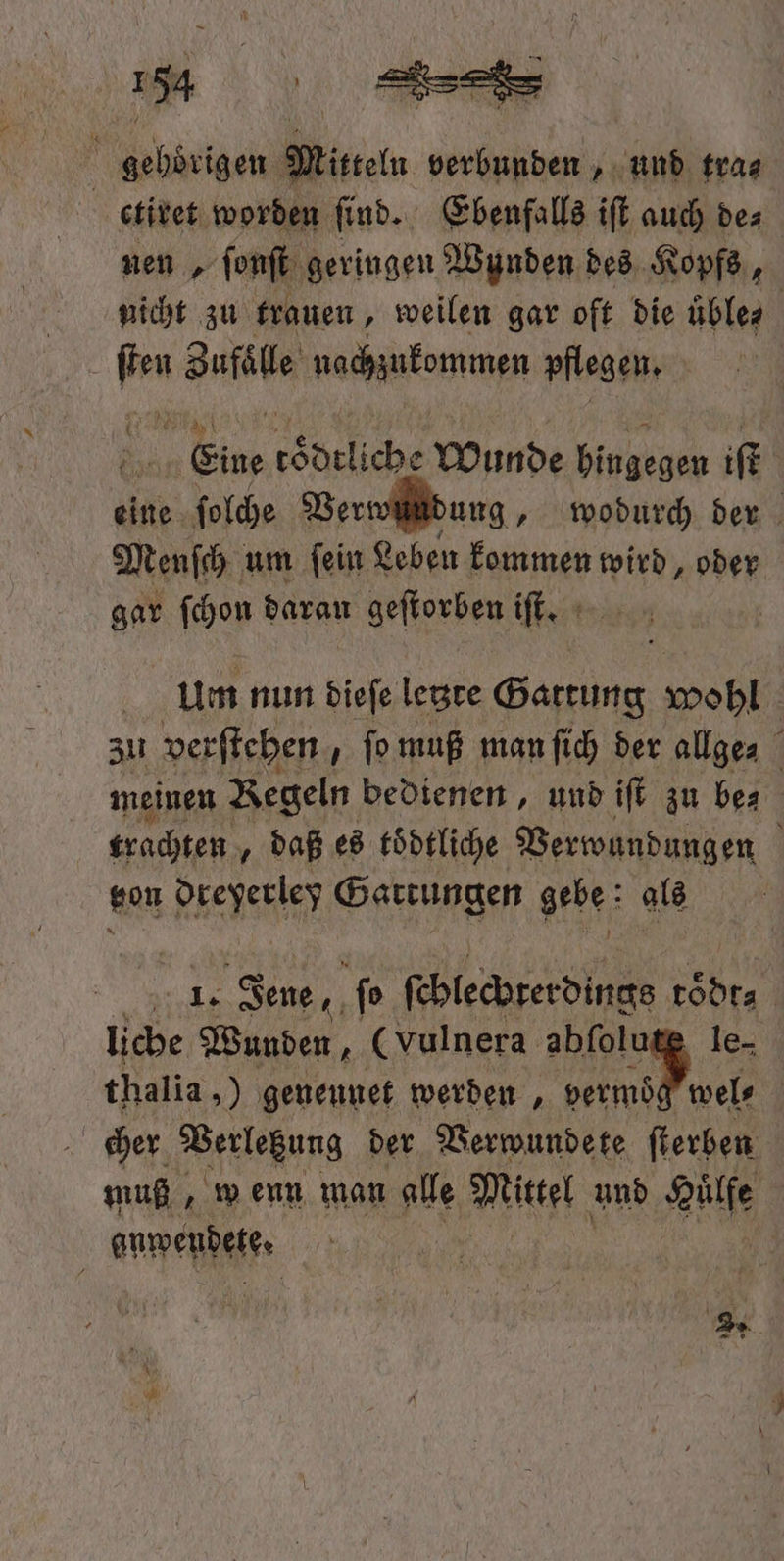 130 a gehörigen Mitteln verbunden, und tra⸗ ctiret worden find. Ebenfalls iſt auch de: nen, ſonſt geringen Wynden des Kopfs, nicht zu trauen „weilen gar oft die uͤble⸗ ar: Zufaͤlle nachzukommen pflegen. | 1 60 liche Wunde hingegen iſt eine ſolche Ver dung, wodurch der Menſch um ſein Leben kommen wird, oder gar ſchon daran geſtorben iſt. | um nun dieſe letzte Gattung wohl | zu verſtehen ſo muß man ſich der allge⸗ meinen Regeln bedienen, und iſt zu bes trachten, daß es toͤdtliche Verwundungen f ton hene Hege gebe als = 45 Jene, ſo ſchlecbterdings a licbe Wunden, (vulnera abſolutę le- thalia,) genennet werden , e | cher Verlegung der Verwundete ſterben muß, wenn man alle Mittel und Huͤlfe | eweßhete,