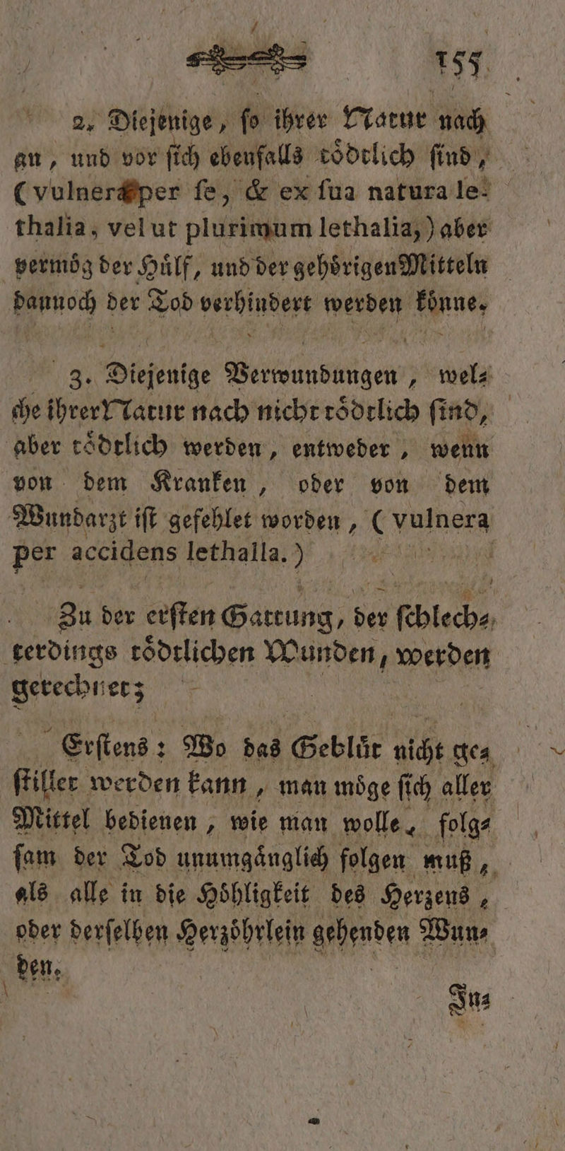 2, Diejenige, % ihrer Natur nach an, und vor ſich ebenfalls toͤdtlich find, thalia, velut pigeheren lethalia,) aber baunoch der Ae ee werden Eine, 3. Diejenige Bead ge „ wel⸗ che eser nach nicht roͤdtlich ſind. aber toͤdtlich werden, entweder, wenn Wundarzt iſt gefehlet worden, (hunter Per accidens lethalla. ö | Zu der erſten e 1 ſchlech⸗ terdings toͤdtlichen Wunden, werden gerecht et; Erſtens: Bo das Geblüt nicht tea ſtiller werden kann, man moͤge ſi ſich aller Mittel bedienen, wie man wolle les ſam der Tod unumgänglich folgen muß 5 als alle in die Hoͤhligkeit des Herzens a oder derſelben Herzoͤhrlein henden Wun⸗ e