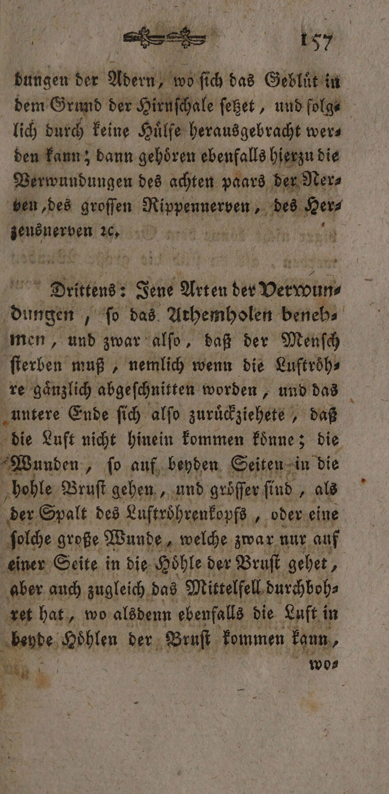 bungen der e wo ſich das Gebluͤt in dem Grund der Hirnſchale ſetzet, und ſolg⸗ lich durch keine Huͤlfe herausgebracht wer⸗ den kann; Dann gehören ebenfalls hierzu die Verwundungen des achten paars der Ner⸗ ben, des groſſen ene des Wer Wenn W e e a | Dette: Jene Akten rn 2 87 ſo das Athemholen beneb⸗ men, und zwar alſo, daß der Menſch ſterben muß, nemlich wenn die Luftroͤh⸗ re gaͤnzlich abgeſchnitten worden, und das \ „untere Ende ſich alſo zurückztehers daß die Luft nicht hinein kommen koͤnne; die Wunden „ ſo auf beyden Seiten in die hohle Bruſt gehen, und gröſſer ſind „ als der Spalt des Luftröhrenkopfs „oder eine ſolche große Wunde, welche zwar nur auf einer Seite in die Hoͤhle der Bruſt gehet, aber auch zugleich! das Mittelfell durchboh⸗ ret hat, wo alsdenn ebenfalls die Luft i in er le der Bruſt kommen kann, 5 ; 33 +