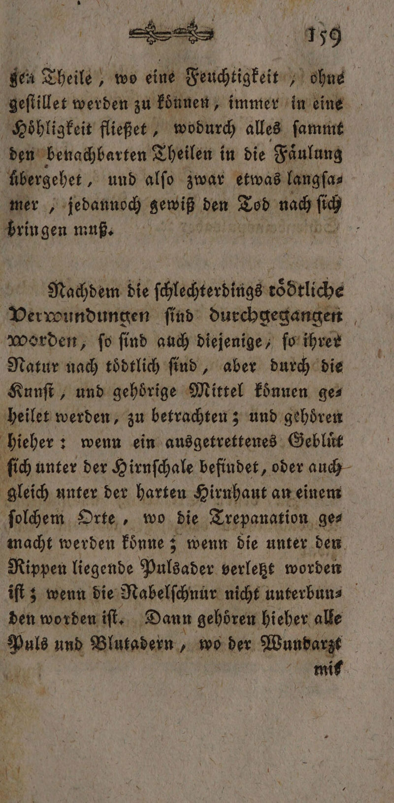 40 Theile, wo eine Feuchtigkeit ohne geſtillet werden zu können, immer in eine Hoͤhligkeit fließet, wodurch alles ſammt den benachbarten Theilen i in die Faͤulung fibergebet , und alfo zwar etwas langſa⸗ mers, jedannoch ace den 8 05 er 8 MR bringen muß. Nachdem die ſchlechterdings toͤdtliche Verroundungen find: durchgegangen Worden, fo find auch diejenige, ſo ihrer Natur nach toͤdtlich ſind, aber durch die Kunſt, und gehörige Mittel koͤnnen ge⸗ heilet werden, zu betrachten; und gehören hieher: wenn ein ausgetrettenes Gebluͤt ſich unter der Hirnſchale befindet, oder auch gleich unter der harten Hirnhaut an einem ſolchem Orte, wo die Trepanation ge⸗ macht werden koͤnne; 3 wenn die unter den Rippen liegende Pulsader verletzt worden iſt; wenn die Nabelſchnur nicht unterbun⸗ den worden iſt. Dann gehoren hieher alle 1605 und Blutadern, wo der Wundarzt mit 19