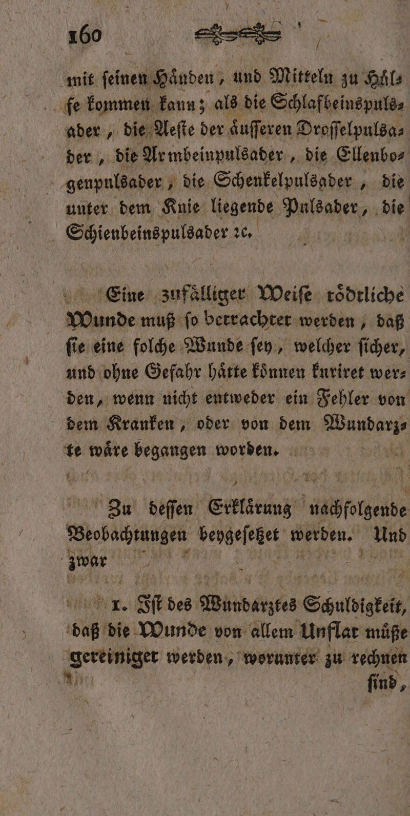 mit elde den 55 und Mitteln zu Höl⸗ fen kommen kann; a als die Schlafbeinspuls⸗ ader, die Aeſte der äuſſeren Droſſelpulsa⸗ der, die Ar mbeinpulsader, die Ellenbo⸗ | genpuldader ; die Schenkelpulsader 4 bie unter dem Knie liegende Pulsader, die 5 Stienbeinspulsaber 26, Eeine 8e Weiſe roͤdtliche Wunde muß ſo betrachter werden, daß ſie eine folche Wunde ſey, welcher ſicher, und ohne Gefahr hätte koͤnnen kuriret wer⸗ den, wenn nicht entweder ein Fehler von dem Kranken, oder von dem Wundarz⸗ te . 5 worden. 8 N DM deſſen Eintrag nachfolgende Beobattängen bengefeäet 9 Und N zwar 1 4 . 1 1 IT. st des ede Säulsistei, baz die Wunde von allem Unflat muͤße Fe werden, worunter zu rechnen 8 find,