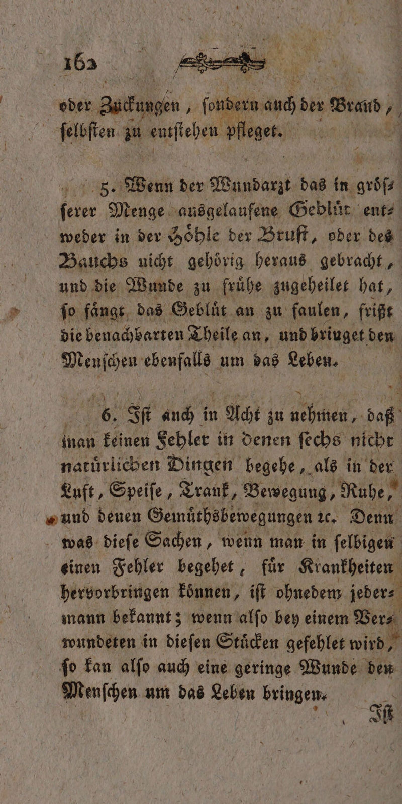 165 5. Wenn der Adab das in abge 1 70 Menge ausgelaufene Geblüt ent⸗ weder in der Hoͤhle der Bruſt, oder des Bauchs nicht gehörig heraus gebracht, und die Wunde zu fruͤhe zugebeiler bat, die benachbarten Theile an „und briuget den Menſchen e um das Leben. 5 7 5 Iſt 7 in u Acht zu 1 0 inan keinen Fehler in denen ſechs nicht naturlichen Dingen begehe, als in der Luft, Speiſe, Trank, Bewegung, Ruhe, „ und denen Gemüthsbewegungen ꝛc. Denn was dieſe Sachen, wenn man in ſelbigen einen Fehler begehet, für Krankheiten hervorbringen können, iſt ohnedem jeder⸗ mann bekannt; wenn alſo bey einem Ver⸗ wundeten in dieſen Stuͤcken gefehlet wird, ſo kan alſo auch eine geringe Wunde den Menſchen z um das Leben bringen. | U a Iſt