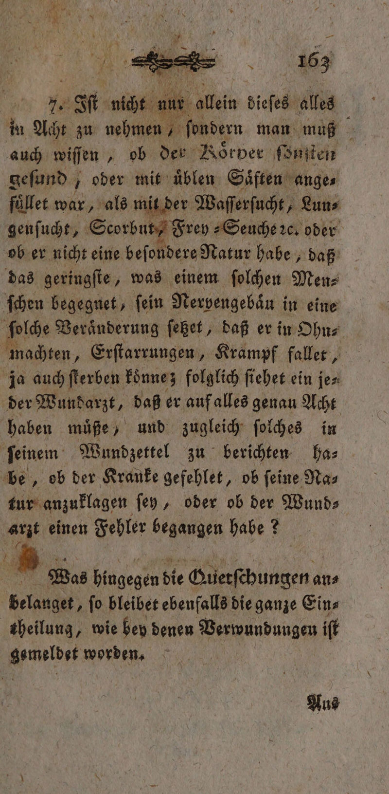 ur en dieſes alles in Acht zu nehmen, ſondern man muß auch wiſſen, ob der Roͤrver ſonſten gefund , oder mit uͤblen Säften ange⸗ füllet war, als mit der Waſſerſucht, „Lun⸗ genſucht, Scorbut, Frey⸗ Seuche ꝛc. oder ob er nicht eine beſondere Natur habe, daß das geringſte, was einem ſolchen Men⸗ ſchen begegnet, ſein Nerpengebaͤn in eine ſolche Veranderung ſetzet, daß er in Ohn⸗ machten, Erſtarrungen, Krampf faller , ja auch ſterben koͤnne; folglich ſiehet ein je⸗ der Wundarzt, daß er auf alles genau Acht haben müße ) und zugleich ſolches in ſeinem Wundzettel zu berichten ha⸗ be, ob der Kranke gefehlet, ob ſeine Na⸗ tur anzuklagen ſey, oder ob der Wund⸗ Gr einen Fehler begangen habe? ? ir Was hingegen! die Guetſchungen a an⸗ 15 ſo bleibet ebenfalls die ganze Ein⸗ theilung, wie hey denen Verwundungen iſt ee worden. Aus